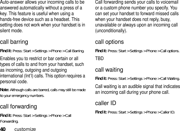 40customizeAuto-answer allows your incoming calls to be answered automatically without a press of a key. This feature is useful when using a hands-free device such as a headset. This setting does not work when your handset is in silent mode.call barringFind it: Press: Start &gt; Settings &gt; Phone &gt; Call Barring.Enables you to restrict or bar certain or all types of calls to and from your handset, such as incoming, outgoing and outgoing international (Int’l) calls. This option requires a personal code.Note: Although calls are barred, calls may still be made to your emergency numbers.call forwardingFind it: Press: Start &gt; Settings &gt; Phone &gt; Call Forwarding.Call forwarding sends your calls to voicemail or a custom phone number you specify. You can set your handset to forward missed calls when your handset does not reply, busy, unavailable or always upon an incoming call (unconditionally).call optionsFind it: Press: Start &gt; Settings &gt; Phone &gt; Call options.TBDcall waitingFind it: Press: Start &gt; Settings &gt; Phone &gt; Call Waiting.Call waiting is an audible signal that indicates an incoming call during your phone call.caller IDFind it: Press: Start &gt; Settings &gt; Phone &gt; Caller ID.