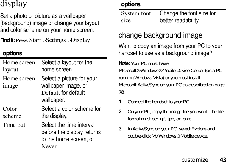 43customizedisplaySet a photo or picture as a wallpaper (background) image or change your layout and color scheme on your home screen.Find it: Press: Start &gt;Settings &gt;Displaychange background image Want to copy an image from your PC to your handset to use as a background image? Note: Your PC must have Microsoft® Windows® Mobile Device Center (on a PC running Windows Vista) or you must install Microsoft ActiveSync on your PC as described on page 78.  1Connect the handset to your PC. 2On your PC, copy the image file you want. The file format must be: .gif, .jpg, or .bmp. 3In ActiveSync on your PC, select Explore and double-click My Windows® Mobile device.optionsHome screen layoutSelect a layout for the home screen.Home screen imageSelect a picture for your wallpaper image, or Default for default wallpaper.Color schemeSelect a color scheme for the display.Time outSelect the time interval before the display returns to the home screen, or Never.System font sizeChange the font size for better readabilityoptions