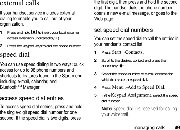 49managing callsexternal callsIf your handset service includes external dialing to enable you to call out of your organization.1Press and hold 0 to insert your local external access extension (indicated by +). 2Press the keypad keys to dial the phone number.speed dialYou can use speed dialing in two ways: quick access for up to 98 phone numbers and shortcuts to features found in the Start menu including e-mail, calendar, and Bluetooth™ Manager.access speed dial entriesTo access speed dial entries, press and hold the single-digit speed dial number for one second. If the speed dial is two digits, press the first digit, then press and hold the second digit. The handset dials the phone number, opens a new e-mail message, or goes to the Web page. set speed dial numbersYou can set the speed dial to call the entries in your handset’s contact list:  1Press: Start &gt;Contacts.2Scroll to the desired contact and press the center keys.3Select the phone number or e-mail address for which to create the speed dial.4Press: Menu &gt;Add to Speed Dial.5In the Keypad Assignment, select the speed dial number.Note: Speed dial 1 is reserved for calling your voicemail.