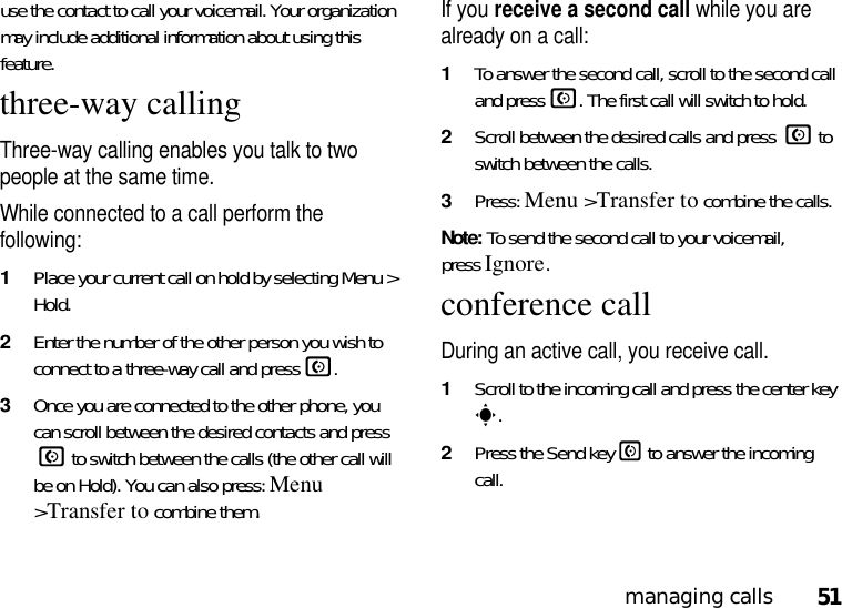 51managing callsuse the contact to call your voicemail. Your organization may include additional information about using this feature.three-way callingThree-way calling enables you talk to two people at the same time. While connected to a call perform the following:  1Place your current call on hold by selecting Menu &gt; Hold.2Enter the number of the other person you wish to connect to a three-way call and pressN.3Once you are connected to the other phone, you can scroll between the desired contacts and press N to switch between the calls (the other call will be on Hold). You can also press: Menu &gt;Transfer to combine them.If you receive a second call while you are already on a call:1To answer the second call, scroll to the second call and pressN. The first call will switch to hold.2Scroll between the desired calls and press N to switch between the calls.3Press: Menu &gt;Transfer to combine the calls.Note: To send the second call to your voicemail, pressIgnore.conference callDuring an active call, you receive call.1Scroll to the incoming call and press the center key s.2Press the Send key N to answer the incoming call.