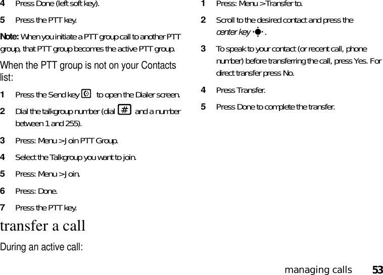 53managing calls4Press Done (left soft key).5Press the PTT key.Note: When you initiate a PTT group call to another PTT group, that PTT group becomes the active PTT group.When the PTT group is not on your Contacts list:1Press the Send key N to open the Dialer screen.2Dial the talkgroup number (dial # and a number between 1 and 255).3Press: Menu &gt; Join PTT Group.4Select the Talkgroup you want to join.5Press: Menu &gt; Join.6Press: Done.7Press the PTT key.transfer a callDuring an active call: 1Press: Menu &gt; Transfer to.2Scroll to the desired contact and press the center keys.3To speak to your contact (or recent call, phone number) before transferring the call, press Yes. For direct transfer press No. 4Press Transfer.5Press Done to complete the transfer. 