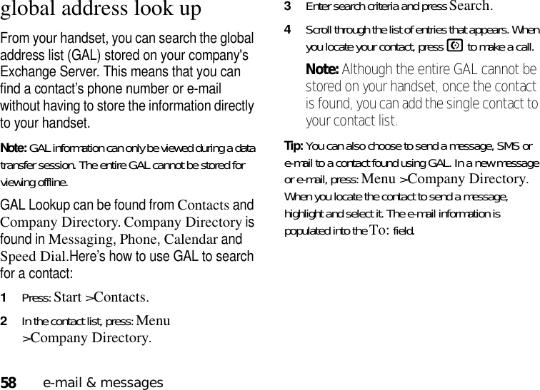 58e-mail &amp; messagesglobal address look upFrom your handset, you can search the global address list (GAL) stored on your company&apos;s Exchange Server. This means that you can find a contact’s phone number or e-mail without having to store the information directly to your handset.Note: GAL information can only be viewed during a data transfer session. The entire GAL cannot be stored for viewing offline.GAL Lookup can be found from Contacts and Company Directory. Company Directory is found in Messaging, Phone, Calendar and Speed Dial.Here’s how to use GAL to search for a contact:  1Press: Start &gt;Contacts.2In the contact list, press: Menu &gt;Company Directory. 3Enter search criteria and press Search. 4Scroll through the list of entries that appears. When you locate your contact, press N to make a call. Note: Although the entire GAL cannot be stored on your handset, once the contact is found, you can add the single contact to your contact list.Tip: You can also choose to send a message, SMS or e-mail to a contact found using GAL. In a new message or e-mail, press: Menu &gt;Company Directory. When you locate the contact to send a message, highlight and select it. The e-mail information is populated into the To: field.