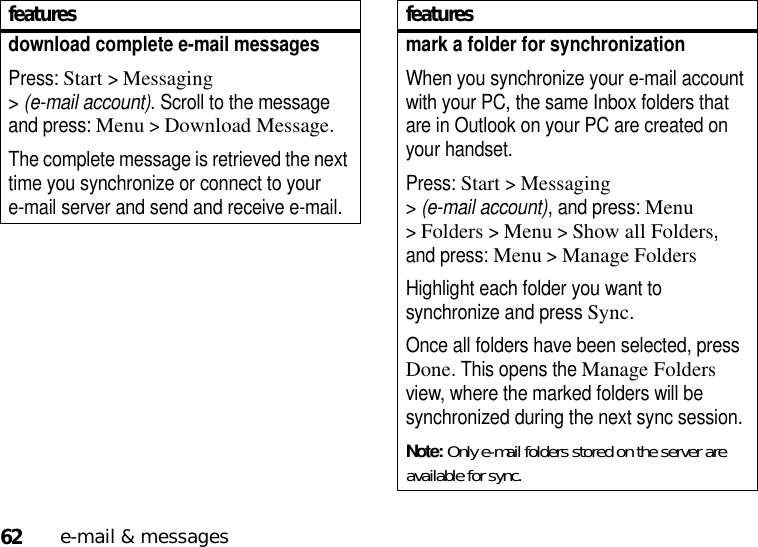 62e-mail &amp; messagesdownload complete e-mail messagesPress: Start &gt;Messaging &gt;(e-mail account). Scroll to the message and press: Menu&gt;Download Message. The complete message is retrieved the next time you synchronize or connect to your e-mail server and send and receive e-mail.featuresmark a folder for synchronizationWhen you synchronize your e-mail account with your PC, the same Inbox folders that are in Outlook on your PC are created on your handset.Press: Start &gt;Messaging &gt;(e-mail account), and press: Menu &gt;Folders &gt;Menu &gt;Show all Folders, and press: Menu &gt;Manage FoldersHighlight each folder you want to synchronize and press Sync.Once all folders have been selected, press Done. This opens the Manage Folders view, where the marked folders will be synchronized during the next sync session.Note: Only e-mail folders stored on the server are available for sync.features