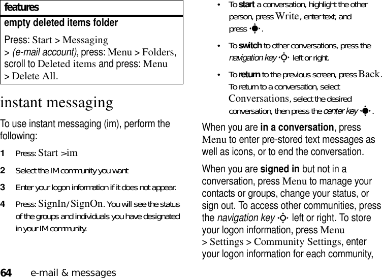 64e-mail &amp; messagesinstant messagingTo use instant messaging (im), perform the following:   1Press: Start&gt;im2Select the IM community you want3Enter your logon information if it does not appear.4Press: SignIn/ SignOn. You will see the status of the groups and individuals you have designated in your IM community.•To start a conversation, highlight the other person, press Write, enter text, and presss.•To switch to other conversations, press the navigation keyS left or right. •To return to the previous screen, press Back. To return to a conversation, select Conversations, select the desired conversation, then press the center keys.When you are in a conversation, press Menu to enter pre-stored text messages as well as icons, or to end the conversation.When you are signed in but not in a conversation, press Menu to manage your contacts or groups, change your status, or sign out. To access other communities, press the navigation keyS left or right. To store your logon information, press Menu &gt;Settings &gt;Community Settings, enter your logon information for each community, empty deleted items folderPress: Start &gt;Messaging &gt;(e-mail account), press: Menu &gt;Folders, scroll to Deleted items and press: Menu &gt;Delete All.features