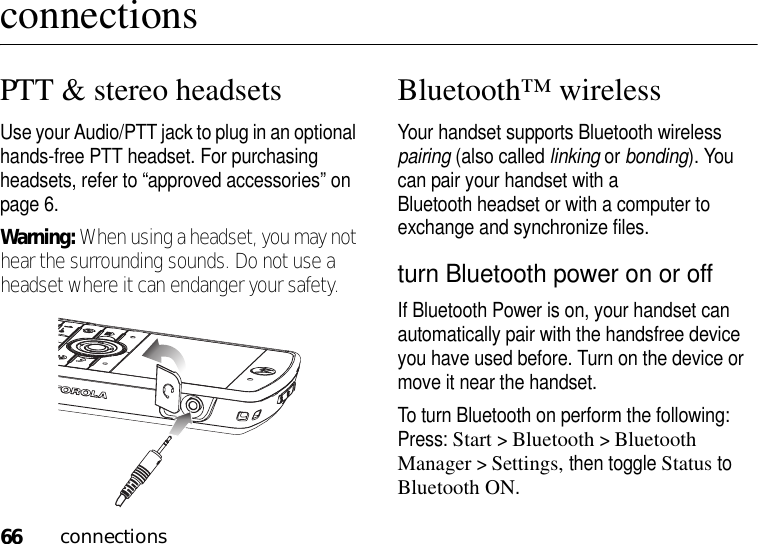 66connectionsconnectionsPTT &amp; stereo headsetsUse your Audio/PTT jack to plug in an optional hands-free PTT headset. For purchasing headsets, refer to “approved accessories” on page 6.Warning: When using a headset, you may not hear the surrounding sounds. Do not use a headset where it can endanger your safety.Bluetooth™ wirelessYour handset supports Bluetooth wireless pairing (also called linking or bonding). You can pair your handset with a Bluetooth headset or with a computer to exchange and synchronize files.turn Bluetooth power on or offIf Bluetooth Power is on, your handset can automatically pair with the handsfree device you have used before. Turn on the device or move it near the handset.To turn Bluetooth on perform the following: Press: Start &gt;Bluetooth &gt;Bluetooth Manager &gt;Settings, then toggle Status to Bluetooth ON. 