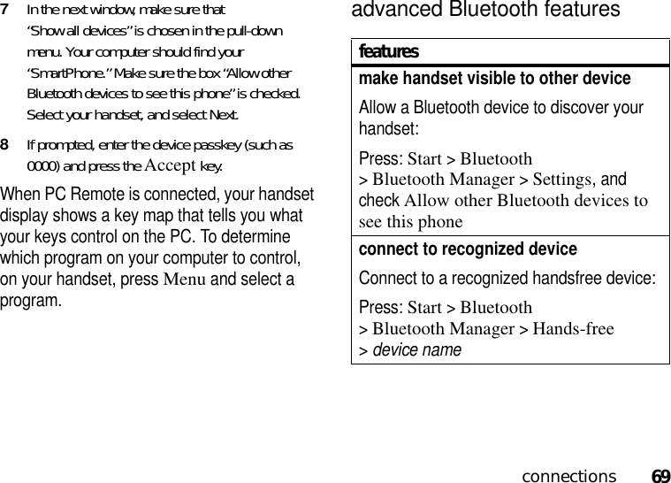 69connections7In the next window, make sure that “Show all devices” is chosen in the pull-down menu. Your computer should find your “SmartPhone.” Make sure the box “Allow other Bluetooth devices to see this phone” is checked. Select your handset, and select Next. 8If prompted, enter the device passkey (such as 0000) and press the Accept key.When PC Remote is connected, your handset display shows a key map that tells you what your keys control on the PC. To determine which program on your computer to control, on your handset, press Menu and select a program.advanced Bluetooth featuresfeaturesmake handset visible to other deviceAllow a Bluetooth device to discover your handset:Press: Start &gt;Bluetooth &gt;Bluetooth Manager &gt;Settings, and check Allow other Bluetooth devices to see this phoneconnect to recognized deviceConnect to a recognized handsfree device:Press: Start &gt;Bluetooth &gt;Bluetooth Manager &gt;Hands-free &gt;device name