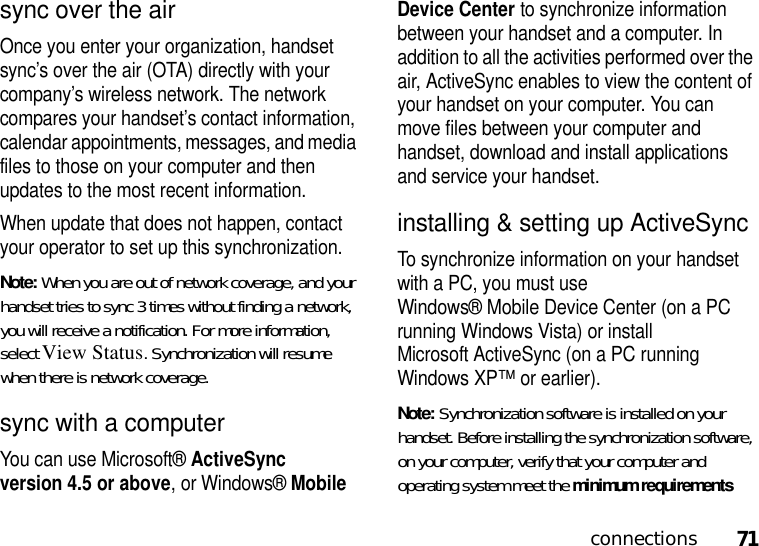 71connectionssync over the airOnce you enter your organization, handset sync’s over the air (OTA) directly with your company’s wireless network. The network compares your handset’s contact information, calendar appointments, messages, and media files to those on your computer and then updates to the most recent information.When update that does not happen, contact your operator to set up this synchronization.Note: When you are out of network coverage, and your handset tries to sync 3 times without finding a network, you will receive a notification. For more information, select View Status. Synchronization will resume when there is network coverage.sync with a computerYou can use Microsoft®ActiveSync version 4.5 or above, or Windows®Mobile Device Center to synchronize information between your handset and a computer. In addition to all the activities performed over the air, ActiveSync enables to view the content of your handset on your computer. You can move files between your computer and handset, download and install applications and service your handset. installing &amp; setting up ActiveSyncTo synchronize information on your handset with a PC, you must use Windows® Mobile Device Center (on a PC running Windows Vista) or install Microsoft ActiveSync (on a PC running Windows XP™ or earlier).Note: Synchronization software is installed on your handset. Before installing the synchronization software, on your computer, verify that your computer and operating system meet the minimum requirements 