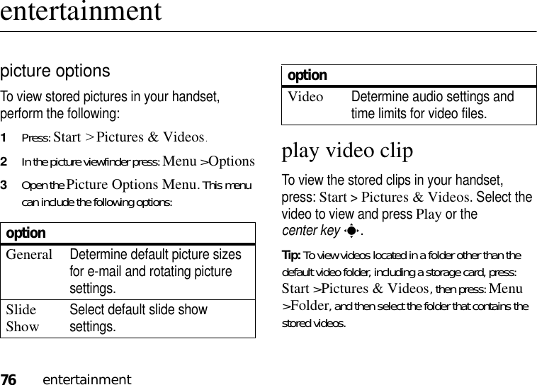 76entertainmententertainmentpicture optionsTo view stored pictures in your handset, perform the following:1Press: Start &gt;Pictures &amp; Videos.2In the picture viewfinder press: Menu &gt;Options3Open the Picture Options Menu. This menu can include the following options:play video clipTo view the stored clips in your handset, press: Start &gt;Pictures &amp; Videos. Select the video to view and press Play or the center keys.Tip: To view videos located in a folder other than the default video folder, including a storage card, press: Start &gt;Pictures &amp; Videos, then press:Menu &gt;Folder, and then select the folder that contains the stored videos.optionGeneralDetermine default picture sizes for e-mail and rotating picture settings.Slide ShowSelect default slide show settings.VideoDetermine audio settings and time limits for video files.option
