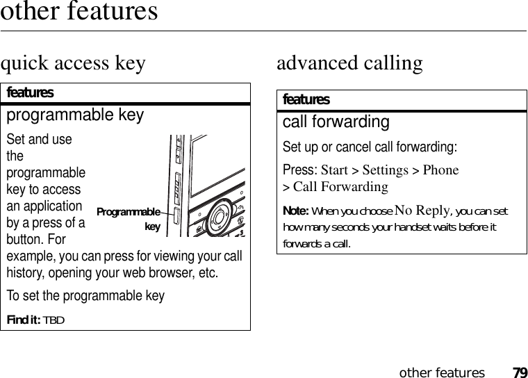 79other featuresother featuresquick access key advanced callingfeaturesprogrammable keySet and use the programmable key to access an application by a press of a button. For example, you can press for viewing your call history, opening your web browser, etc.To set the programmable keyFind it: TBDProgrammablekeyfeaturescall forwardingSet up or cancel call forwarding:Press: Start &gt;Settings &gt;Phone &gt;Call ForwardingNote: When you choose No Reply, you can set how many seconds your handset waits before it forwards a call.