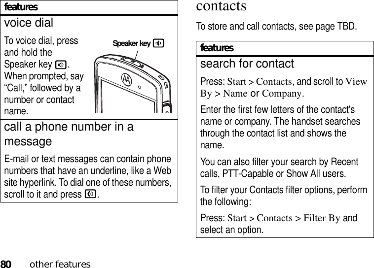 80other featurescontactsTo store and call contacts, see page TBD.voice dialTo voice dial, press and hold the Speaker key a. When prompted, say “Call,” followed by a number or contact name.call a phone number in a messageE-mail or text messages can contain phone numbers that have an underline, like a Web site hyperlink. To dial one of these numbers, scroll to it and pressN.featuresSpeaker key afeaturessearch for contactPress: Start &gt;Contacts, and scroll to View By &gt; Name or Company.Enter the first few letters of the contact&apos;s name or company. The handset searches through the contact list and shows the name.You can also filter your search by Recent calls, PTT-Capable or Show All users.To filter your Contacts filter options, perform the following:Press: Start &gt;Contacts &gt; Filter By and select an option.