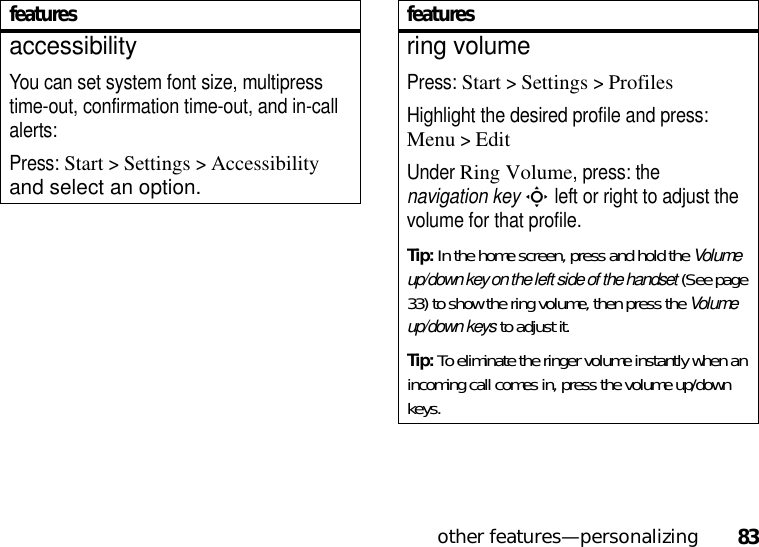 other features—personalizing83accessibilityYou can set system font size, multipress time-out, confirmation time-out, and in-call alerts:Press: Start &gt;Settings &gt;Accessibility and select an option.featuresring volumePress: Start &gt;Settings &gt;ProfilesHighlight the desired profile and press: Menu&gt;EditUnder Ring Volume, press: the navigation keyS left or right to adjust the volume for that profile.Tip: In the home screen, press and hold the Volume up/down key on the left side of the handset (See page 33) to show the ring volume, then press the Volume up/down keys to adjust it.Tip: To eliminate the ringer volume instantly when an incoming call comes in, press the volume up/down keys. features