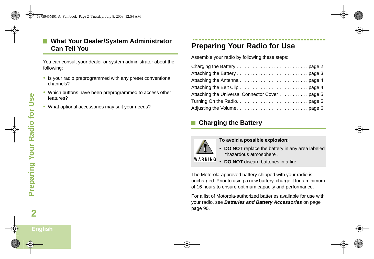 Preparing Your Radio for UseEnglish2What Your Dealer/System AdministratorCan Tell YouYou can consult your dealer or system administrator about the following:•Is your radio preprogrammed with any preset conventional channels?•Which buttons have been preprogrammed to access other features? •What optional accessories may suit your needs?Preparing Your Radio for UseAssemble your radio by following these steps:Charging the Battery . . . . . . . . . . . . . . . . . . . . . . . . . . . page 2Attaching the Battery . . . . . . . . . . . . . . . . . . . . . . . . . . . page 3Attaching the Antenna . . . . . . . . . . . . . . . . . . . . . . . . . . page 4Attaching the Belt Clip . . . . . . . . . . . . . . . . . . . . . . . . . . page 4Attaching the Universal Connector Cover . . . . . . . . . . . page 5Turning On the Radio. . . . . . . . . . . . . . . . . . . . . . . . . . . page 5Adjusting the Volume. . . . . . . . . . . . . . . . . . . . . . . . . . . page 6Charging the BatteryThe Motorola-approved battery shipped with your radio is uncharged. Prior to using a new battery, charge it for a minimum of 16 hours to ensure optimum capacity and performance. For a list of Motorola-authorized batteries available for use with your radio, see Batteries and Battery Accessories on page page 90.To avoid a possible explosion:•DO NOT replace the battery in any area labeled “hazardous atmosphere”.•DO NOT discard batteries in a fire.!!6875945M01-A_Full.book  Page 2  Tuesday, July 8, 2008  12:54 AM