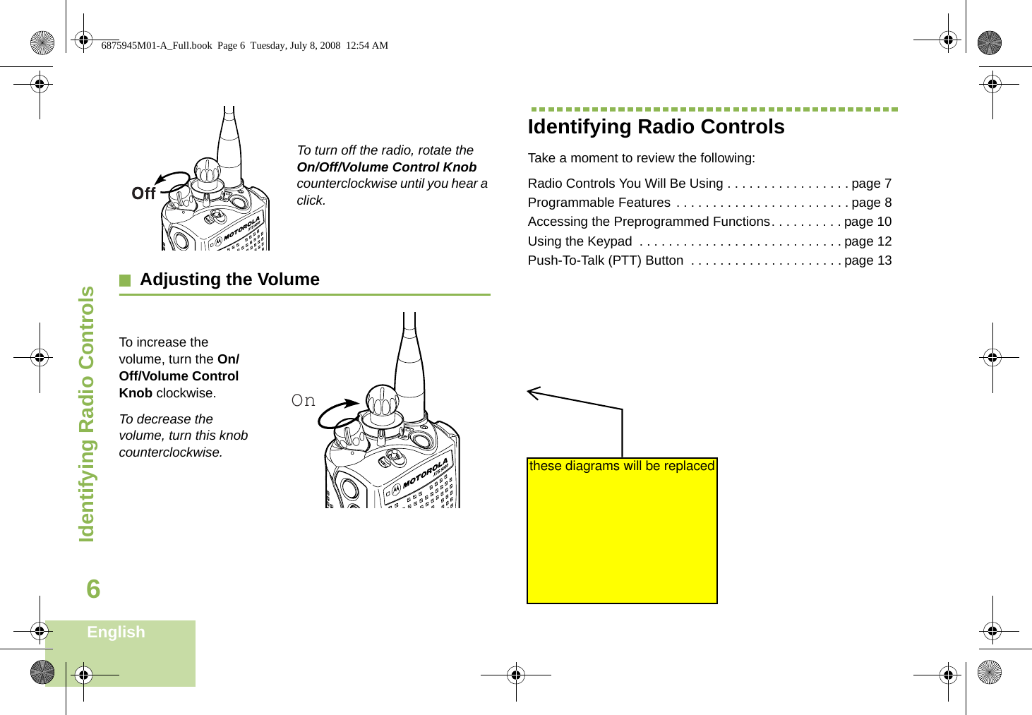 Identifying Radio ControlsEnglish6To turn off the radio, rotate the On/Off/Volume Control Knob counterclockwise until you hear a click.Adjusting the VolumeTo increase the volume, turn the On/Off/Volume Control Knob clockwise.To decrease the volume, turn this knob counterclockwise.Identifying Radio ControlsTake a moment to review the following:Radio Controls You Will Be Using . . . . . . . . . . . . . . . . . page 7Programmable Features . . . . . . . . . . . . . . . . . . . . . . . . page 8Accessing the Preprogrammed Functions. . . . . . . . . . page 10Using the Keypad  . . . . . . . . . . . . . . . . . . . . . . . . . . . . page 12Push-To-Talk (PTT) Button  . . . . . . . . . . . . . . . . . . . . . page 13On6875945M01-A_Full.book  Page 6  Tuesday, July 8, 2008  12:54 AMthese diagrams will be replaced