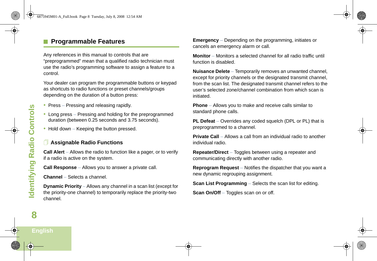 Identifying Radio ControlsEnglish8Programmable FeaturesAny references in this manual to controls that are “preprogrammed” mean that a qualified radio technician must use the radio’s programming software to assign a feature to a control.Your dealer can program the programmable buttons or keypad as shortcuts to radio functions or preset channels/groups depending on the duration of a button press:•Press – Pressing and releasing rapidly.•Long press – Pressing and holding for the preprogrammed duration (between 0.25 seconds and 3.75 seconds).•Hold down – Keeping the button pressed.Assignable Radio FunctionsCall Alert – Allows the radio to function like a pager, or to verify if a radio is active on the system.Call Response – Allows you to answer a private call.Channel – Selects a channel.Dynamic Priority – Allows any channel in a scan list (except for the priority-one channel) to temporarily replace the priority-two channel.Emergency – Depending on the programming, initiates or cancels an emergency alarm or call.Monitor – Monitors a selected channel for all radio traffic until function is disabled.Nuisance Delete – Temporarily removes an unwanted channel, except for priority channels or the designated transmit channel, from the scan list. The designated transmit channel refers to the user’s selected zone/channel combination from which scan is initiated.Phone – Allows you to make and receive calls similar to standard phone calls.PL Defeat – Overrides any coded squelch (DPL or PL) that is preprogrammed to a channel.Private Call – Allows a call from an individual radio to another individual radio.Repeater/Direct – Toggles between using a repeater and communicating directly with another radio.Reprogram Request – Notifies the dispatcher that you want a new dynamic regrouping assignment.Scan List Programming – Selects the scan list for editing.Scan On/Off – Toggles scan on or off.6875945M01-A_Full.book  Page 8  Tuesday, July 8, 2008  12:54 AM