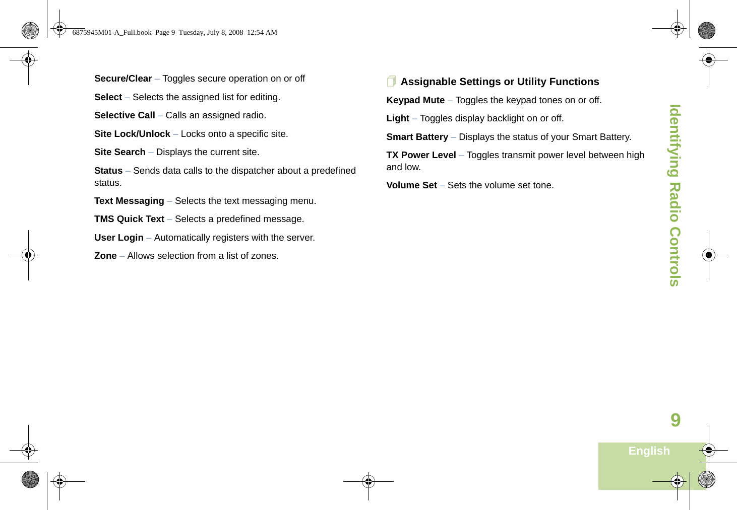 Identifying Radio ControlsEnglish9Secure/Clear – Toggles secure operation on or offSelect – Selects the assigned list for editing.Selective Call – Calls an assigned radio.Site Lock/Unlock – Locks onto a specific site.Site Search – Displays the current site.Status – Sends data calls to the dispatcher about a predefined status.Text Messaging – Selects the text messaging menu.TMS Quick Text – Selects a predefined message.User Login – Automatically registers with the server.Zone – Allows selection from a list of zones.Assignable Settings or Utility FunctionsKeypad Mute – Toggles the keypad tones on or off.Light – Toggles display backlight on or off.Smart Battery – Displays the status of your Smart Battery.TX Power Level – Toggles transmit power level between high and low.Volume Set – Sets the volume set tone.6875945M01-A_Full.book  Page 9  Tuesday, July 8, 2008  12:54 AM
