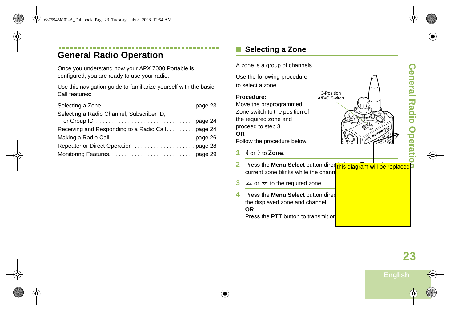 General Radio OperationEnglish23General Radio OperationOnce you understand how your APX 7000 Portable is configured, you are ready to use your radio.Use this navigation guide to familiarize yourself with the basic Call features:Selecting a Zone . . . . . . . . . . . . . . . . . . . . . . . . . . . . . page 23Selecting a Radio Channel, Subscriber ID, or Group ID . . . . . . . . . . . . . . . . . . . . . . . . . . . . . . . page 24Receiving and Responding to a Radio Call. . . . . . . . . page 24Making a Radio Call  . . . . . . . . . . . . . . . . . . . . . . . . . . page 26Repeater or Direct Operation  . . . . . . . . . . . . . . . . . . . page 28Monitoring Features. . . . . . . . . . . . . . . . . . . . . . . . . . . page 29Selecting a ZoneA zone is a group of channels. Use the following procedure to select a zone.Procedure:Move the preprogrammed Zone switch to the position of the required zone and proceed to step 3.ORFollow the procedure below.1&lt; or &gt; to Zone.2Press the Menu Select button directly below Zone. The current zone blinks while the channel name remains steady.3U or D to the required zone. 4Press the Menu Select button directly below Sel to confirm the displayed zone and channel. ORPress the PTT button to transmit on the displayed zone. 3-Position  A/B/C Switch6875945M01-A_Full.book  Page 23  Tuesday, July 8, 2008  12:54 AMthis diagram will be replaced