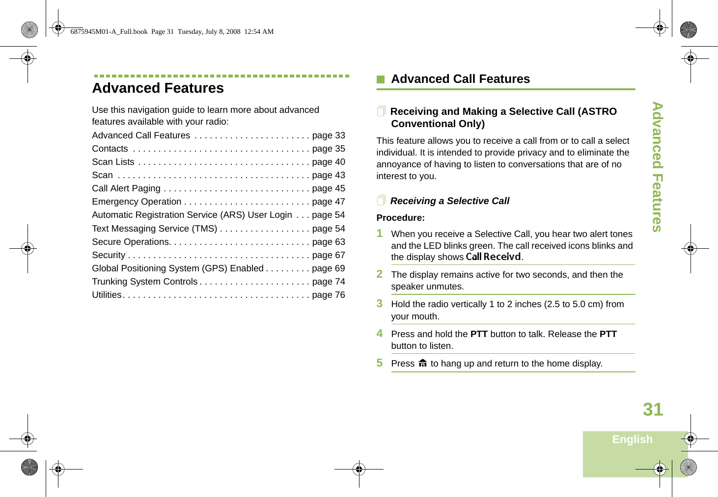 Advanced FeaturesEnglish31Advanced FeaturesUse this navigation guide to learn more about advanced features available with your radio:Advanced Call Features  . . . . . . . . . . . . . . . . . . . . . . . page 33Contacts  . . . . . . . . . . . . . . . . . . . . . . . . . . . . . . . . . . . page 35Scan Lists . . . . . . . . . . . . . . . . . . . . . . . . . . . . . . . . . . page 40Scan  . . . . . . . . . . . . . . . . . . . . . . . . . . . . . . . . . . . . . . page 43Call Alert Paging . . . . . . . . . . . . . . . . . . . . . . . . . . . . . page 45Emergency Operation . . . . . . . . . . . . . . . . . . . . . . . . . page 47Automatic Registration Service (ARS) User Login  . . . page 54Text Messaging Service (TMS) . . . . . . . . . . . . . . . . . . page 54Secure Operations. . . . . . . . . . . . . . . . . . . . . . . . . . . . page 63Security . . . . . . . . . . . . . . . . . . . . . . . . . . . . . . . . . . . . page 67Global Positioning System (GPS) Enabled . . . . . . . . . page 69Trunking System Controls . . . . . . . . . . . . . . . . . . . . . . page 74Utilities. . . . . . . . . . . . . . . . . . . . . . . . . . . . . . . . . . . . . page 76Advanced Call FeaturesReceiving and Making a Selective Call (ASTRO Conventional Only)This feature allows you to receive a call from or to call a select individual. It is intended to provide privacy and to eliminate the annoyance of having to listen to conversations that are of no interest to you.Receiving a Selective CallProcedure:1When you receive a Selective Call, you hear two alert tones and the LED blinks green. The call received icons blinks and the display shows Call Receivd.2The display remains active for two seconds, and then the speaker unmutes.3Hold the radio vertically 1 to 2 inches (2.5 to 5.0 cm) from your mouth.4Press and hold the PTT button to talk. Release the PTT button to listen.5Press H to hang up and return to the home display.6875945M01-A_Full.book  Page 31  Tuesday, July 8, 2008  12:54 AM