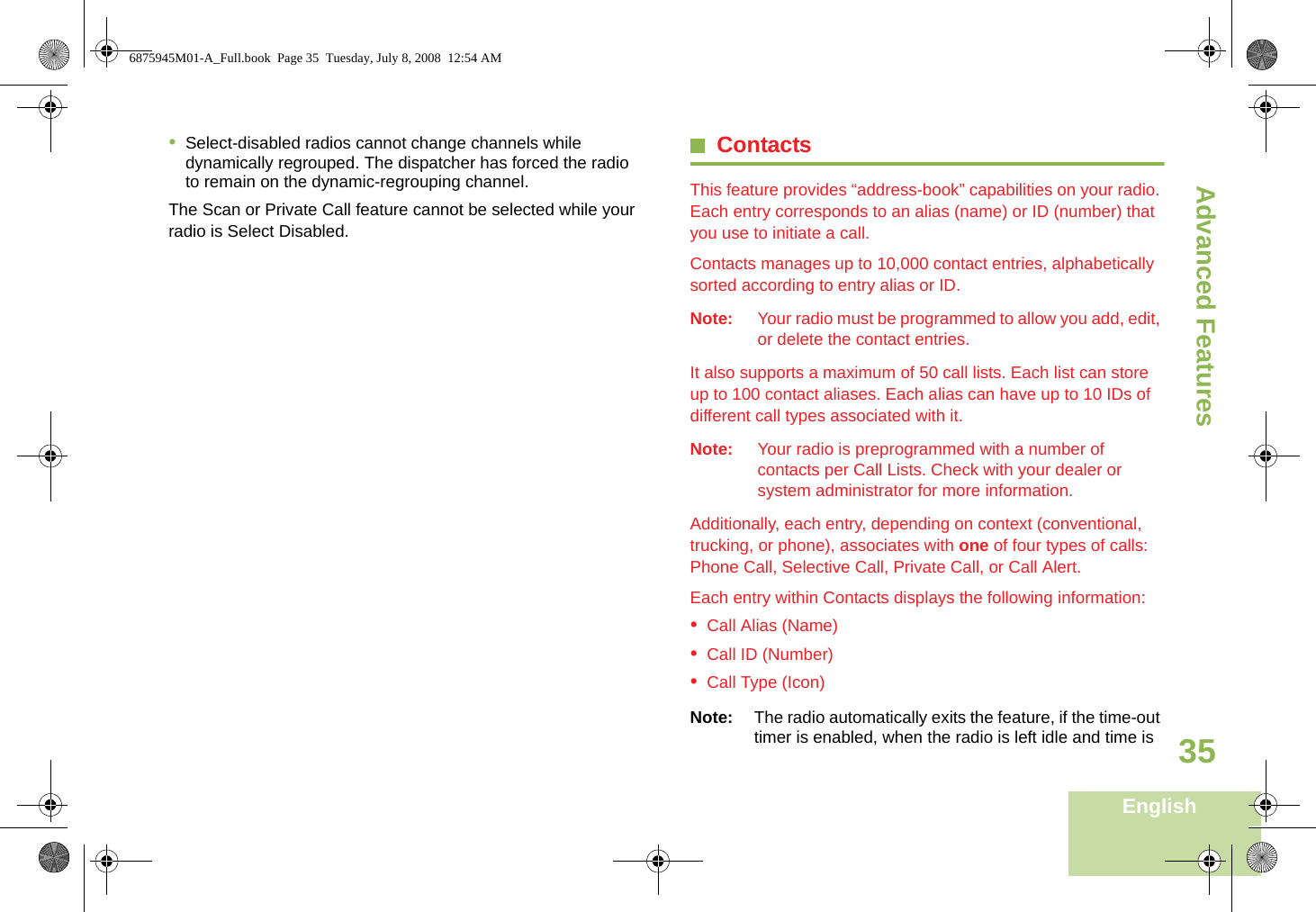 Advanced FeaturesEnglish35•Select-disabled radios cannot change channels while dynamically regrouped. The dispatcher has forced the radio to remain on the dynamic-regrouping channel.The Scan or Private Call feature cannot be selected while your radio is Select Disabled.ContactsThis feature provides “address-book” capabilities on your radio. Each entry corresponds to an alias (name) or ID (number) that you use to initiate a call.Contacts manages up to 10,000 contact entries, alphabetically sorted according to entry alias or ID.Note: Your radio must be programmed to allow you add, edit, or delete the contact entries.It also supports a maximum of 50 call lists. Each list can store up to 100 contact aliases. Each alias can have up to 10 IDs of different call types associated with it.Note: Your radio is preprogrammed with a number of contacts per Call Lists. Check with your dealer or system administrator for more information.Additionally, each entry, depending on context (conventional, trucking, or phone), associates with one of four types of calls: Phone Call, Selective Call, Private Call, or Call Alert.Each entry within Contacts displays the following information:•Call Alias (Name)•Call ID (Number)•Call Type (Icon)Note: The radio automatically exits the feature, if the time-out timer is enabled, when the radio is left idle and time is 6875945M01-A_Full.book  Page 35  Tuesday, July 8, 2008  12:54 AM