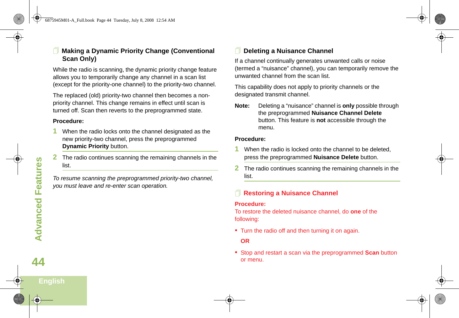 Advanced FeaturesEnglish44Making a Dynamic Priority Change (Conventional Scan Only)While the radio is scanning, the dynamic priority change feature allows you to temporarily change any channel in a scan list (except for the priority-one channel) to the priority-two channel.The replaced (old) priority-two channel then becomes a non-priority channel. This change remains in effect until scan is turned off. Scan then reverts to the preprogrammed state.Procedure:1When the radio locks onto the channel designated as the new priority-two channel, press the preprogrammed Dynamic Priority button.2The radio continues scanning the remaining channels in the list.To resume scanning the preprogrammed priority-two channel, you must leave and re-enter scan operation.Deleting a Nuisance ChannelIf a channel continually generates unwanted calls or noise (termed a “nuisance” channel), you can temporarily remove the unwanted channel from the scan list.This capability does not apply to priority channels or the designated transmit channel.Note: Deleting a “nuisance” channel is only possible through the preprogrammed Nuisance Channel Delete button. This feature is not accessible through the menu.Procedure:1When the radio is locked onto the channel to be deleted, press the preprogrammed Nuisance Delete button.2The radio continues scanning the remaining channels in the list.Restoring a Nuisance ChannelProcedure: To restore the deleted nuisance channel, do one of the following:•Turn the radio off and then turning it on again. OR•Stop and restart a scan via the preprogrammed Scan button or menu. 6875945M01-A_Full.book  Page 44  Tuesday, July 8, 2008  12:54 AM
