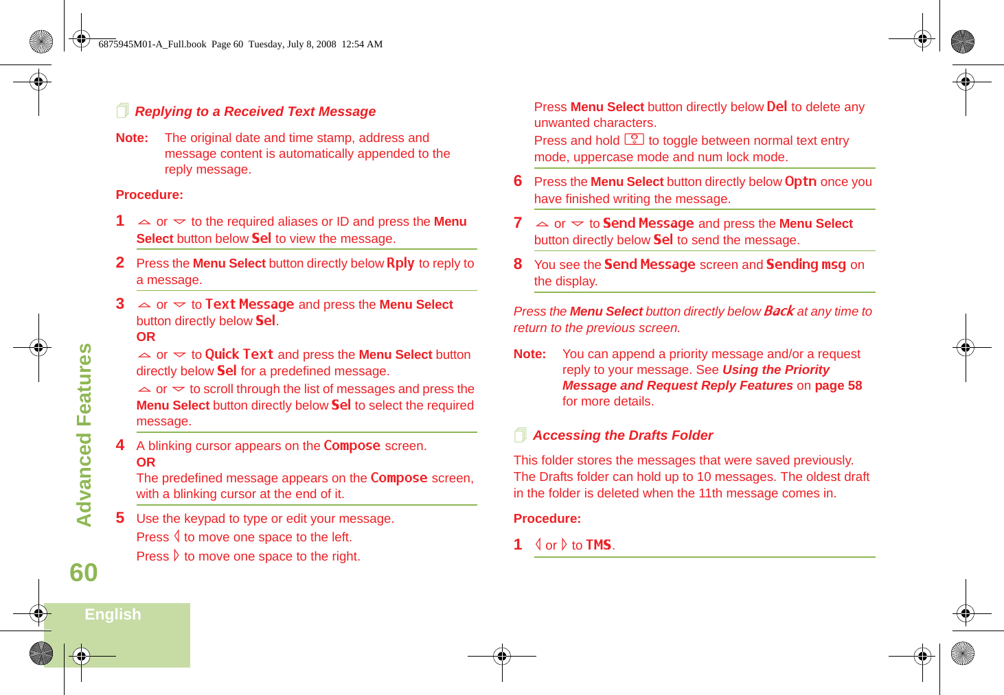 Advanced FeaturesEnglish60Replying to a Received Text MessageNote: The original date and time stamp, address and message content is automatically appended to the reply message.Procedure:1U or D to the required aliases or ID and press the Menu Select button below Sel to view the message.2Press the Menu Select button directly below Rply to reply to a message.3U or D to Text Message and press the Menu Select button directly below Sel.ORU or D to Quick Text and press the Menu Select button directly below Sel for a predefined message.U or D to scroll through the list of messages and press the Menu Select button directly below Sel to select the required message.4A blinking cursor appears on the Compose screen.ORThe predefined message appears on the Compose screen, with a blinking cursor at the end of it.5Use the keypad to type or edit your message.Press &lt; to move one space to the left. Press &gt; to move one space to the right.Press Menu Select button directly below Del to delete any unwanted characters.Press and hold 0 to toggle between normal text entry mode, uppercase mode and num lock mode.6Press the Menu Select button directly below Optn once you have finished writing the message.7U or D to Send Message and press the Menu Select button directly below Sel to send the message.8You see the Send Message screen and Sending msg on the display.Press the Menu Select button directly below Back at any time to return to the previous screen.Note: You can append a priority message and/or a request reply to your message. See Using the Priority Message and Request Reply Features on page 58 for more details.Accessing the Drafts FolderThis folder stores the messages that were saved previously. The Drafts folder can hold up to 10 messages. The oldest draft in the folder is deleted when the 11th message comes in.Procedure:1&lt; or &gt; to TMS.6875945M01-A_Full.book  Page 60  Tuesday, July 8, 2008  12:54 AM