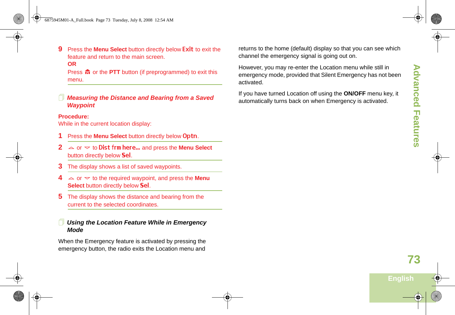 Advanced FeaturesEnglish739Press the Menu Select button directly below Exit to exit the feature and return to the main screen.ORPress H or the PTT button (if preprogrammed) to exit this menu.Measuring the Distance and Bearing from a Saved WaypointProcedure:While in the current location display:1Press the Menu Select button directly below Optn.2U or D to Dist frm here... and press the Menu Select button directly below Sel.3The display shows a list of saved waypoints.4U or D to the required waypoint, and press the Menu Select button directly below Sel.5The display shows the distance and bearing from the current to the selected coordinates. Using the Location Feature While in Emergency ModeWhen the Emergency feature is activated by pressing the emergency button, the radio exits the Location menu and returns to the home (default) display so that you can see which channel the emergency signal is going out on.However, you may re-enter the Location menu while still in emergency mode, provided that Silent Emergency has not been activated.If you have turned Location off using the ON/OFF menu key, it automatically turns back on when Emergency is activated.6875945M01-A_Full.book  Page 73  Tuesday, July 8, 2008  12:54 AM