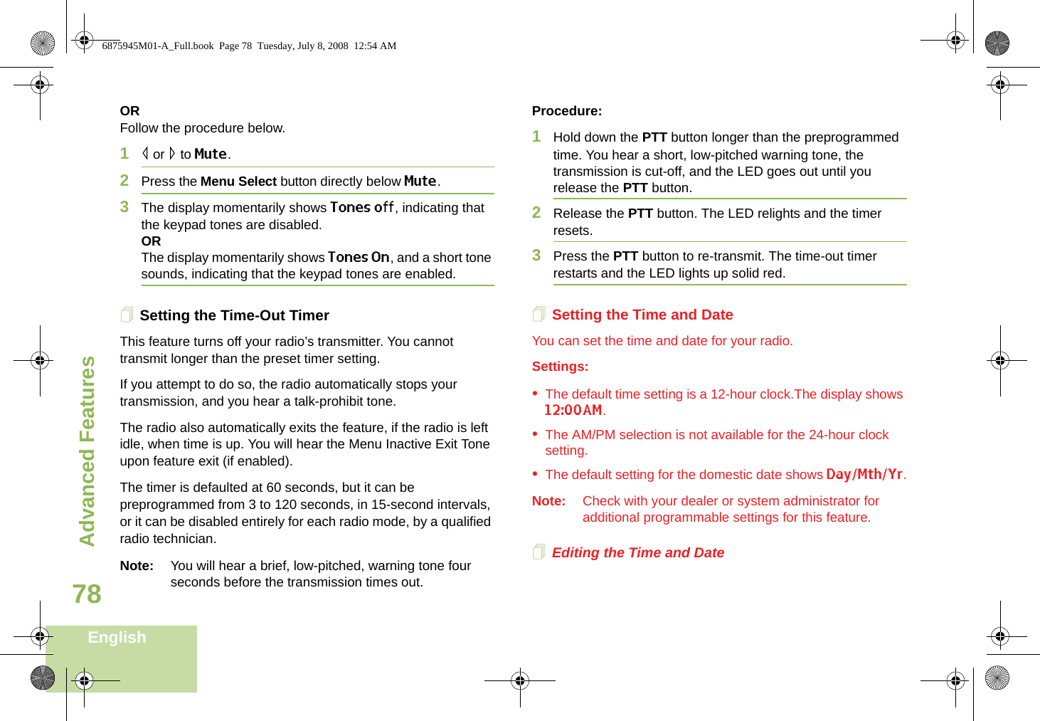 Advanced FeaturesEnglish78ORFollow the procedure below.1&lt; or &gt; to Mute.2Press the Menu Select button directly below Mute.3The display momentarily shows Tones off, indicating that the keypad tones are disabled.ORThe display momentarily shows Tones On, and a short tone sounds, indicating that the keypad tones are enabled.Setting the Time-Out TimerThis feature turns off your radio’s transmitter. You cannot transmit longer than the preset timer setting.If you attempt to do so, the radio automatically stops your transmission, and you hear a talk-prohibit tone. The radio also automatically exits the feature, if the radio is left idle, when time is up. You will hear the Menu Inactive Exit Tone upon feature exit (if enabled).The timer is defaulted at 60 seconds, but it can be preprogrammed from 3 to 120 seconds, in 15-second intervals, or it can be disabled entirely for each radio mode, by a qualified radio technician.Note: You will hear a brief, low-pitched, warning tone four seconds before the transmission times out.Procedure: 1Hold down the PTT button longer than the preprogrammed time. You hear a short, low-pitched warning tone, the transmission is cut-off, and the LED goes out until you release the PTT button.2Release the PTT button. The LED relights and the timer resets.3Press the PTT button to re-transmit. The time-out timer restarts and the LED lights up solid red.Setting the Time and DateYou can set the time and date for your radio.Settings: •The default time setting is a 12-hour clock.The display shows 12:00AM.•The AM/PM selection is not available for the 24-hour clock setting.•The default setting for the domestic date shows Day/Mth/Yr.Note: Check with your dealer or system administrator for additional programmable settings for this feature.Editing the Time and Date6875945M01-A_Full.book  Page 78  Tuesday, July 8, 2008  12:54 AM