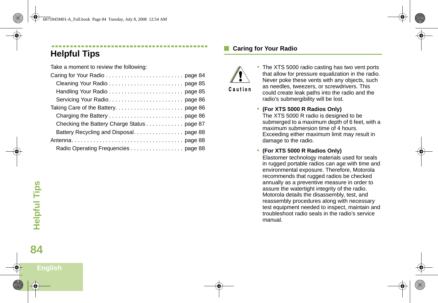 Helpful TipsEnglish84Helpful TipsTake a moment to review the following:Caring for Your Radio . . . . . . . . . . . . . . . . . . . . . . . . . page 84Cleaning Your Radio . . . . . . . . . . . . . . . . . . . . . . . . page 85Handling Your Radio . . . . . . . . . . . . . . . . . . . . . . . . page 85Servicing Your Radio. . . . . . . . . . . . . . . . . . . . . . . . page 86Taking Care of the Battery. . . . . . . . . . . . . . . . . . . . . . page 86Charging the Battery . . . . . . . . . . . . . . . . . . . . . . . . page 86Checking the Battery Charge Status . . . . . . . . . . . . page 87Battery Recycling and Disposal. . . . . . . . . . . . . . . . page 88Antenna. . . . . . . . . . . . . . . . . . . . . . . . . . . . . . . . . . . . page 88Radio Operating Frequencies . . . . . . . . . . . . . . . . . page 88Caring for Your Radio•The XTS 5000 radio casting has two vent ports that allow for pressure equalization in the radio. Never poke these vents with any objects, such as needles, tweezers, or screwdrivers. This could create leak paths into the radio and the radio’s submergibility will be lost.•(For XTS 5000 R Radios Only) The XTS 5000 R radio is designed to be submerged to a maximum depth of 6 feet, with a maximum submersion time of 4 hours. Exceeding either maximum limit may result in damage to the radio.•(For XTS 5000 R Radios Only) Elastomer technology materials used for seals in rugged portable radios can age with time and environmental exposure. Therefore, Motorola recommends that rugged radios be checked annually as a preventive measure in order to assure the watertight integrity of the radio. Motorola details the disassembly, test, and reassembly procedures along with necessary test equipment needed to inspect, maintain and troubleshoot radio seals in the radio’s service manual.!6875945M01-A_Full.book  Page 84  Tuesday, July 8, 2008  12:54 AM