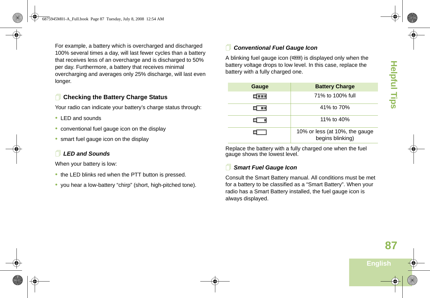 Helpful TipsEnglish87For example, a battery which is overcharged and discharged 100% several times a day, will last fewer cycles than a battery that receives less of an overcharge and is discharged to 50% per day. Furthermore, a battery that receives minimal overcharging and averages only 25% discharge, will last even longer.Checking the Battery Charge StatusYour radio can indicate your battery’s charge status through:•LED and sounds•conventional fuel gauge icon on the display•smart fuel gauge icon on the displayLED and SoundsWhen your battery is low:•the LED blinks red when the PTT button is pressed.•you hear a low-battery “chirp” (short, high-pitched tone).Conventional Fuel Gauge IconA blinking fuel gauge icon (b) is displayed only when the battery voltage drops to low level. In this case, replace the battery with a fully charged one.Replace the battery with a fully charged one when the fuel gauge shows the lowest level.Smart Fuel Gauge IconConsult the Smart Battery manual. All conditions must be met for a battery to be classified as a “Smart Battery”. When your radio has a Smart Battery installed, the fuel gauge icon is always displayed.Gauge Battery Chargeb71% to 100% fullj41% to 70%k11% to 40%l10% or less (at 10%, the gauge begins blinking)6875945M01-A_Full.book  Page 87  Tuesday, July 8, 2008  12:54 AM