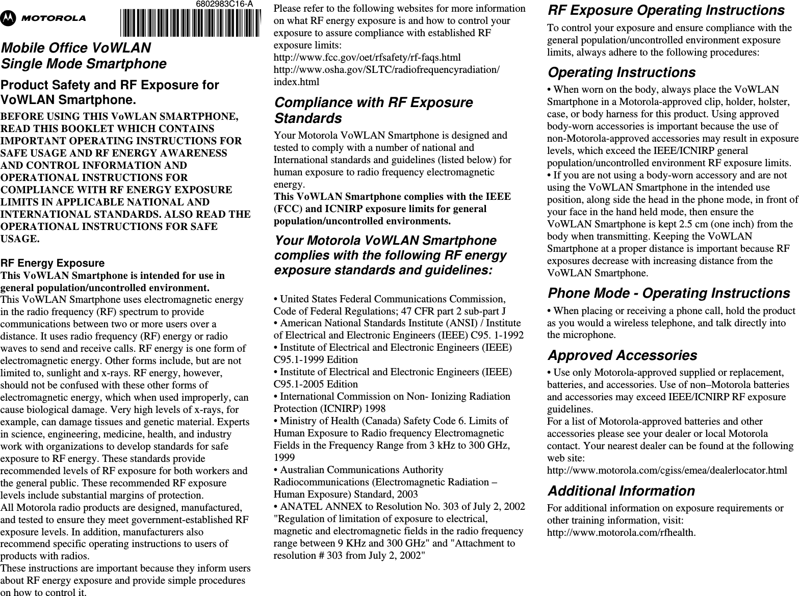 6802983C16-A @6802983C16@ Ab  Mobile Office VoWLAN Single Mode Smartphone Product Safety and RF Exposure for VoWLAN Smartphone. BEFORE USING THIS VoWLAN SMARTPHONE, READ THIS BOOKLET WHICH CONTAINS IMPORTANT OPERATING INSTRUCTIONS FOR SAFE USAGE AND RF ENERGY AWARENESS AND CONTROL INFORMATION AND OPERATIONAL INSTRUCTIONS FOR COMPLIANCE WITH RF ENERGY EXPOSURE LIMITS IN APPLICABLE NATIONAL AND INTERNATIONAL STANDARDS. ALSO READ THE OPERATIONAL INSTRUCTIONS FOR SAFE USAGE.   RF Energy Exposure  This VoWLAN Smartphone is intended for use in general population/uncontrolled environment. This VoWLAN Smartphone uses electromagnetic energy in the radio frequency (RF) spectrum to provide communications between two or more users over a distance. It uses radio frequency (RF) energy or radio waves to send and receive calls. RF energy is one form of electromagnetic energy. Other forms include, but are not limited to, sunlight and x-rays. RF energy, however, should not be confused with these other forms of electromagnetic energy, which when used improperly, can cause biological damage. Very high levels of x-rays, for example, can damage tissues and genetic material. Experts in science, engineering, medicine, health, and industry work with organizations to develop standards for safe exposure to RF energy. These standards provide recommended levels of RF exposure for both workers and the general public. These recommended RF exposure levels include substantial margins of protection. All Motorola radio products are designed, manufactured, and tested to ensure they meet government-established RF exposure levels. In addition, manufacturers also recommend specific operating instructions to users of products with radios.  These instructions are important because they inform users about RF energy exposure and provide simple procedures on how to control it. Please refer to the following websites for more information on what RF energy exposure is and how to control your exposure to assure compliance with established RF exposure limits: http://www.fcc.gov/oet/rfsafety/rf-faqs.html http://www.osha.gov/SLTC/radiofrequencyradiation/ index.html Compliance with RF Exposure Standards Your Motorola VoWLAN Smartphone is designed and tested to comply with a number of national and International standards and guidelines (listed below) for human exposure to radio frequency electromagnetic energy.  This VoWLAN Smartphone complies with the IEEE (FCC) and ICNIRP exposure limits for general population/uncontrolled environments.  Your Motorola VoWLAN Smartphone complies with the following RF energy exposure standards and guidelines:  • United States Federal Communications Commission, Code of Federal Regulations; 47 CFR part 2 sub-part J • American National Standards Institute (ANSI) / Institute of Electrical and Electronic Engineers (IEEE) C95. 1-1992 • Institute of Electrical and Electronic Engineers (IEEE) C95.1-1999 Edition • Institute of Electrical and Electronic Engineers (IEEE) C95.1-2005 Edition • International Commission on Non- Ionizing Radiation Protection (ICNIRP) 1998 • Ministry of Health (Canada) Safety Code 6. Limits of Human Exposure to Radio frequency Electromagnetic Fields in the Frequency Range from 3 kHz to 300 GHz, 1999 • Australian Communications Authority Radiocommunications (Electromagnetic Radiation – Human Exposure) Standard, 2003 • ANATEL ANNEX to Resolution No. 303 of July 2, 2002 &quot;Regulation of limitation of exposure to electrical, magnetic and electromagnetic fields in the radio frequency range between 9 KHz and 300 GHz&quot; and &quot;Attachment to resolution # 303 from July 2, 2002&quot;   RF Exposure Operating Instructions  To control your exposure and ensure compliance with the general population/uncontrolled environment exposure limits, always adhere to the following procedures: Operating Instructions • When worn on the body, always place the VoWLAN Smartphone in a Motorola-approved clip, holder, holster, case, or body harness for this product. Using approved body-worn accessories is important because the use of non-Motorola-approved accessories may result in exposure levels, which exceed the IEEE/ICNIRP general population/uncontrolled environment RF exposure limits. • If you are not using a body-worn accessory and are not using the VoWLAN Smartphone in the intended use position, along side the head in the phone mode, in front of your face in the hand held mode, then ensure the VoWLAN Smartphone is kept 2.5 cm (one inch) from the body when transmitting. Keeping the VoWLAN Smartphone at a proper distance is important because RF exposures decrease with increasing distance from the VoWLAN Smartphone. Phone Mode - Operating Instructions • When placing or receiving a phone call, hold the product as you would a wireless telephone, and talk directly into the microphone. Approved Accessories • Use only Motorola-approved supplied or replacement, batteries, and accessories. Use of non–Motorola batteries and accessories may exceed IEEE/ICNIRP RF exposure guidelines. For a list of Motorola-approved batteries and other accessories please see your dealer or local Motorola contact. Your nearest dealer can be found at the following web site: http://www.motorola.com/cgiss/emea/dealerlocator.html Additional Information For additional information on exposure requirements or other training information, visit: http://www.motorola.com/rfhealth.       