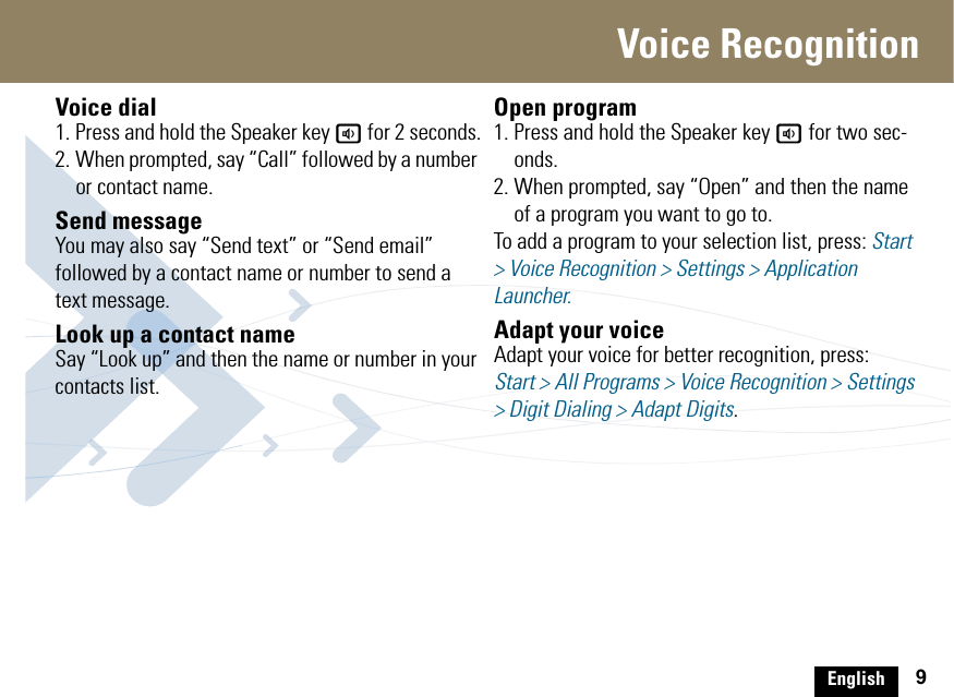 English 9Voice RecognitionVoice dial1. Press and hold the Speaker key a for 2 seconds.2. When prompted, say “Call” followed by a number or contact name.Send messageYou may also say “Send text” or “Send email” followed by a contact name or number to send a text message. Look up a contact nameSay “Look up” and then the name or number in your contacts list.Open program1. Press and hold the Speaker key a for two sec-onds. 2. When prompted, say “Open” and then the name of a program you want to go to.To add a program to your selection list, press: Start &gt; Voice Recognition &gt; Settings &gt; Application Launcher.Adapt your voiceAdapt your voice for better recognition, press:Start &gt; All Programs &gt; Voice Recognition &gt; Settings &gt; Digit Dialing &gt; Adapt Digits.