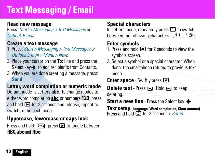 10 EnglishText Messaging / EmailRead new messagePress: Start &gt; Messaging &gt; Text Messages or Outlook E-mail.Create a text message1. Press: Start &gt; Messaging &gt; Text Messages or Outlook E-mail &gt; Menu &gt; New.2. Place your cursor on the To: line and press the Select keys to add recipients from Contacts.3. When you are done creating a message, press: Send.Letter, word completion or numeric modeDefault mode is Letters abc. To change modes to either word completion abc or numbers 123, press and hold * for 2 seconds and release; repeat to switch to the next mode.Uppercase, lowercase or caps lockPress and hold  ; press * to toggle between á  ,Á      and Â     .Special charactersIn Letters mode, repeatedly press 1 to switch between the following characters . , ? ! -_’ @ :Enter symbols1. Press and hold # for 2 seconds to view the symbols screen.2. Select a symbol or a special character. When done, the smartphone returns to previous text mode.Enter space - Swiftly press #.Delete text - Press  . Hold   to keep deleting.Start a new line - Press the Select key s.Text setup (Language, Word completion, Clear content)Press and hold # for 2 seconds &gt; Setup.0 +
