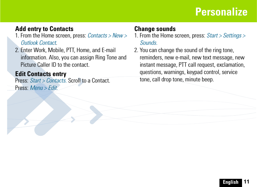 English 11PersonalizeAdd entry to Contacts1. From the Home screen, press: Contacts &gt; New &gt; Outlook Contact.2. Enter Work, Mobile, PTT, Home, and E-mail information. Also, you can assign Ring Tone and Picture Caller ID to the contact.Edit Contacts entryPress: Start &gt; Contacts. Scroll to a Contact. Press: Menu &gt; Edit.Change sounds 1. From the Home screen, press: Start &gt; Settings &gt; Sounds.2. You can change the sound of the ring tone, reminders, new e-mail, new text message, new instant message, PTT call request, exclamation, questions, warnings, keypad control, service tone, call drop tone, minute beep.