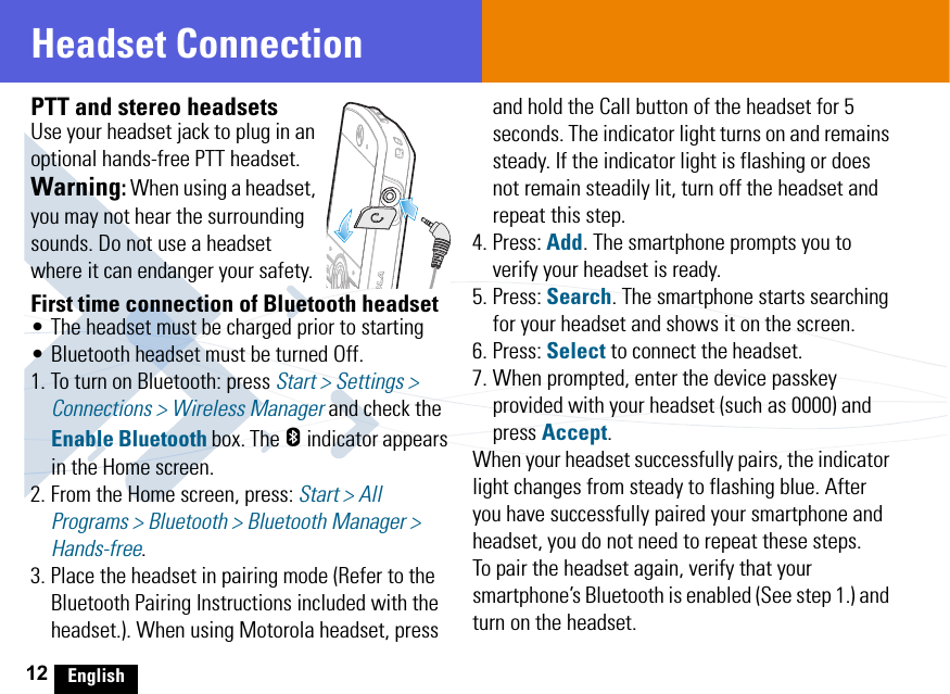 12 EnglishHeadset ConnectionPTT and stereo headsetsUse your headset jack to plug in an optional hands-free PTT headset.Warning: When using a headset, you may not hear the surrounding sounds. Do not use a headset where it can endanger your safety.First time connection of Bluetooth headset• The headset must be charged prior to starting • Bluetooth headset must be turned Off. 1. To turn on Bluetooth: press Start &gt; Settings &gt; Connections &gt; Wireless Manager and check the Enable Bluetooth box. The h indicator appears in the Home screen.2. From the Home screen, press: Start &gt; All Programs &gt; Bluetooth &gt; Bluetooth Manager &gt; Hands-free. 3. Place the headset in pairing mode (Refer to the Bluetooth Pairing Instructions included with the headset.). When using Motorola headset, press and hold the Call button of the headset for 5 seconds. The indicator light turns on and remains steady. If the indicator light is flashing or does not remain steadily lit, turn off the headset and repeat this step.4. Press: Add. The smartphone prompts you to verify your headset is ready.5. Press: Search. The smartphone starts searching for your headset and shows it on the screen.6. Press: Select to connect the headset. 7. When prompted, enter the device passkey provided with your headset (such as 0000) and press Accept.When your headset successfully pairs, the indicator light changes from steady to flashing blue. After you have successfully paired your smartphone and headset, you do not need to repeat these steps. To pair the headset again, verify that your smartphone’s Bluetooth is enabled (See step 1.) and turn on the headset.