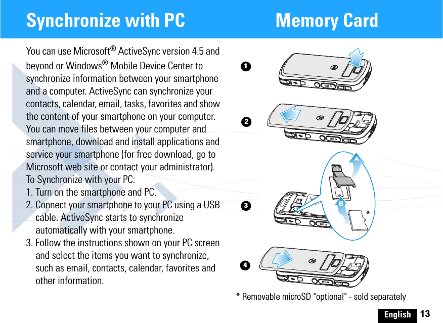 English 13Synchronize with PC Memory CardYou can use Microsoft® ActiveSync version 4.5 and beyond or Windows® Mobile Device Center to synchronize information between your smartphone and a computer. ActiveSync can synchronize your contacts, calendar, email, tasks, favorites and show the content of your smartphone on your computer. You can move files between your computer and smartphone, download and install applications and service your smartphone (for free download, go to Microsoft web site or contact your administrator).To Synchronize with your PC:1. Turn on the smartphone and PC.2. Connect your smartphone to your PC using a USB cable. ActiveSync starts to synchronize automatically with your smartphone. 3. Follow the instructions shown on your PC screen and select the items you want to synchronize, such as email, contacts, calendar, favorites and other information.AB1342* Removable microSD &quot;optional&quot; - sold separately* 