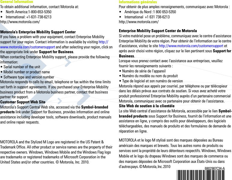 6802987C34-A@6802987C34@General InformationTo obtain additional information, contact Motorola at:• North America:1-800-653-5350• International: +1-631-738-6213http://www.motorola.com/Motorola’s Enterprise Mobility Support Center If you have a problem with your equipment, contact Enterprise Mobility support for your region. Contact information is available by visiting http://www.motorola.com/customersupport and after selecting your region, click on the appropriate link under Support for Business.When contacting Enterprise Mobility support, please provide the following information:• Serial number of the unit• Model number or product name• Software type and version numberMotorola responds to calls by email, telephone or fax within the time limits set forth in support agreements. If you purchased your Enterprise Mobility business product from a Motorola business partner, contact that business partner for support.Customer Support Web SiteMotorola&apos;s Support Central Web site, accessed via the Symbol-branded products link under Support for Business, provides information and online assistance including developer tools, software downloads, product manuals and online repair requests. MOTOROLA and the Stylized M Logo are registered in the US Patent &amp; Trademark Office. All other product or service names are the property of their respective owners. Windows, Windows Mobile and the Windows Flag logo are trademarks or registered trademarks of Microsoft Corporation in the United States and/or other countries. © Motorola, Inc. 2010. Informations généralesPour obtenir de plus amples renseignements, communiquez avec Motorola :• Amérique du Nord :1 800 653-5350• International  +1 631 738-6213http://www.motorola.com/Enterprise Mobility Support Center de Motorola Si votre matériel pose un problème, communiquez avec le centre d&apos;assistance Enterprise Mobility de votre région. Pour obtenir de l&apos;information sur le centre d&apos;assistance, visitez le site http://www.motorola.com/customersupport et après avoir choisi votre région, cliquez sur le lien pertinent sous Support for Business.Lorsque vous prenez contact avec l&apos;assistance aux entreprises, veuillez fournir les renseignements suivants :• Numéro de série de l&apos;appareil• Numéro du modèle ou nom du produit• Type de logiciel et son numéro de versionMotorola répond aux appels par courriel, par téléphone ou par télécopieur dans les délais prévus aux contrats de soutien. Si vous avez acheté votre produit professionnel Enterprise Mobility auprès d&apos;un partenaire commercial Motorola, communiquez avec ce partenaire pour obtenir de l&apos;assistance.Site Web de soutien à la clientèleLe site Web central d&apos;assistance de Motorola, accessible par le lien Symbol-branded products sous Support for Business, fournit de l&apos;information et une assistance en ligne, y compris des outils pour développeurs, des logiciels téléchargeables, des manuels de produits et des formulaires de demande de réparation en ligne. MOTOROLA et le logo M stylisé sont des marques déposées au Bureau américain des marques et brevets. Tous les autres noms de produits ou services sont la propriété de leurs détenteurs respectifs. Windows, Windows Mobile et le logo du drapeau Windows sont des marques de commerce ou des marques déposées de Microsoft Corporation aux États-Unis ou dans d&apos;autres pays. © Motorola, Inc. 2010                                                                                                                                                             