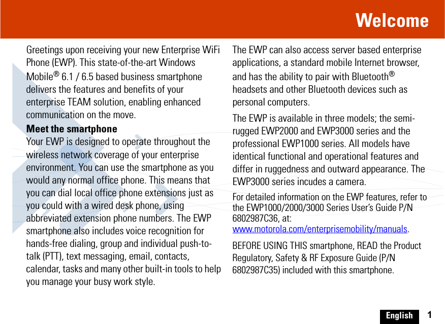 English 1WelcomeGreetings upon receiving your new Enterprise WiFi Phone (EWP). This state-of-the-art Windows Mobile® 6.1 / 6.5 based business smartphone delivers the features and benefits of your enterprise TEAM solution, enabling enhanced communication on the move.Meet the smartphoneYour EWP is designed to operate throughout the wireless network coverage of your enterprise environment. You can use the smartphone as you would any normal office phone. This means that you can dial local office phone extensions just as you could with a wired desk phone, using abbreviated extension phone numbers. The EWP smartphone also includes voice recognition for hands-free dialing, group and individual push-to-talk (PTT), text messaging, email, contacts, calendar, tasks and many other built-in tools to help you manage your busy work style. The EWP can also access server based enterprise applications, a standard mobile Internet browser, and has the ability to pair with Bluetooth® headsets and other Bluetooth devices such as personal computers.The EWP is available in three models; the semi-rugged EWP2000 and EWP3000 series and the professional EWP1000 series. All models have identical functional and operational features and differ in ruggedness and outward appearance. The EWP3000 series incudes a camera.For detailed information on the EWP features, refer to the EWP1000/2000/3000 Series User’s Guide P/N 6802987C36, at: www.motorola.com/enterprisemobility/manuals.BEFORE USING THIS smartphone, READ the Product Regulatory, Safety &amp; RF Exposure Guide (P/N 6802987C35) included with this smartphone.