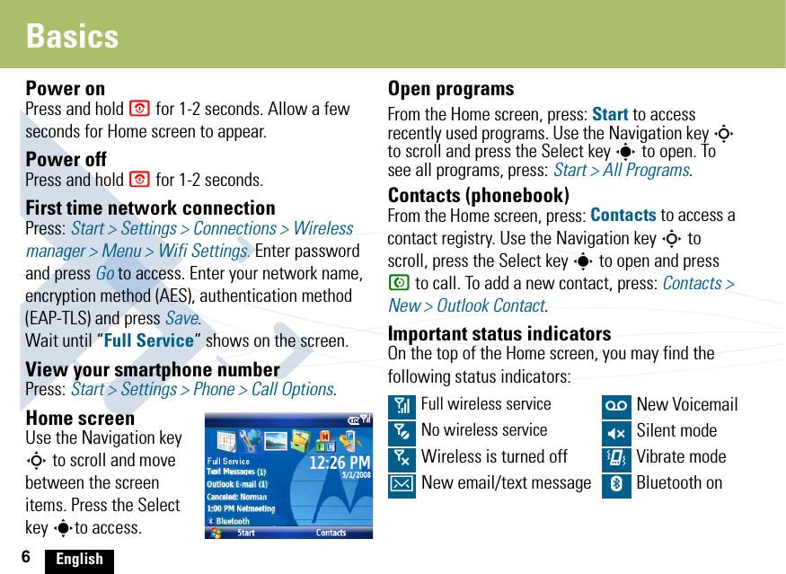 6EnglishBasicsPower onPress and hold O for 1-2 seconds. Allow a few seconds for Home screen to appear.Power offPress and hold O for 1-2 seconds. First time network connectionPress: Start &gt; Settings &gt; Connections &gt; Wireless manager &gt; Menu &gt; Wifi Settings. Enter password and press Go to access. Enter your network name, encryption method (AES), authentication method (EAP-TLS) and press Save. Wait until “Full Service” shows on the screen.View your smartphone numberPress: Start &gt; Settings &gt; Phone &gt; Call Options.Home screenUse the Navigation key S to scroll and move between the screen items. Press the Select key sto access.Open programsFrom the Home screen, press: Start to access recently used programs. Use the Navigation key S to scroll and press the Select key s to open. To see all programs, press: Start &gt; All Programs.Contacts (phonebook)From the Home screen, press: Contacts to access a contact registry. Use the Navigation key S to scroll, press the Select key s to open and press N to call. To add a new contact, press: Contacts &gt; New &gt; Outlook Contact.Important status indicatorsOn the top of the Home screen, you may find the following status indicators:0 Full wireless service w New Voicemail5  No wireless service Q Silent mode6 Wireless is turned off &lt; Vibrate modeA New email/text message h Bluetooth on