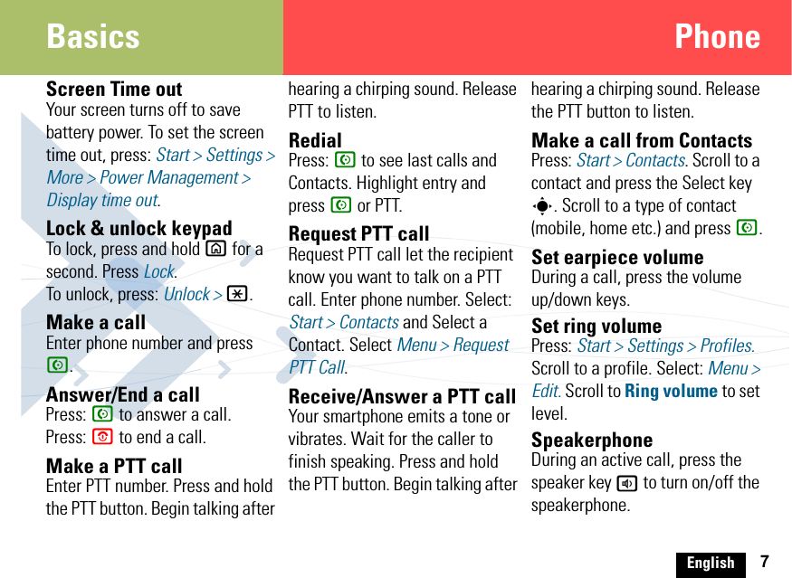 English 7Basics PhoneScreen Time outYour screen turns off to save battery power. To set the screen time out, press: Start &gt; Settings &gt; More &gt; Power Management &gt; Display time out.Lock &amp; unlock keypadTo lock, press and hold X for a second. Press Lock.To unlock, press: Unlock &gt; *.Make a callEnter phone number and press N.Answer/End a callPress: N to answer a call.Press: O to end a call.Make a PTT callEnter PTT number. Press and hold the PTT button. Begin talking after hearing a chirping sound. Release PTT to listen.RedialPress: N to see last calls and Contacts. Highlight entry and press N or PTT.Request PTT callRequest PTT call let the recipient know you want to talk on a PTT call. Enter phone number. Select: Start &gt; Contacts and Select a Contact. Select Menu &gt; Request PTT Call.Receive/Answer a PTT callYour smartphone emits a tone or vibrates. Wait for the caller to finish speaking. Press and hold the PTT button. Begin talking after hearing a chirping sound. Release the PTT button to listen.Make a call from ContactsPress: Start &gt; Contacts. Scroll to a contact and press the Select key s. Scroll to a type of contact (mobile, home etc.) and press N.Set earpiece volumeDuring a call, press the volume up/down keys.Set ring volumePress: Start &gt; Settings &gt; Profiles. Scroll to a profile. Select: Menu &gt; Edit. Scroll to Ring volume to set level.SpeakerphoneDuring an active call, press the speaker key a to turn on/off the speakerphone.