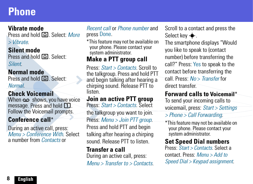 8EnglishPhoneVibrate modePress and hold X. Select: More &gt; Vibrate.Silent modePress and hold X. Select: Silent.Normal modePress and hold X. Select: Normal.Check VoicemailWhen w shows, you have voice message. Press and hold 1. Follow the Voicemail prompts.Conference call*During an active call, press: Menu &gt; Conference With. Select a number from Contacts or Recent call or Phone number and press Done.*This feature may not be available on your phone. Please contact your system administrator.Make a PTT group callPress: Start &gt; Contacts. Scroll to the talkgroup. Press and hold PTT and begin talking after hearing a chirping sound. Release PTT to listen.Join an active PTT groupPress: Start &gt; Contacts. Select the talkgroup you want to join. Press: Menu &gt; Join PTT group. Press and hold PTT and begin talking after hearing a chirping sound. Release PTT to listen.Transfer a callDuring an active call, press: Menu &gt; Transfer to &gt; Contacts. Scroll to a contact and press the Select key s.The smartphone displays “Would you like to speak to (contact number) before transferring the call?” Press: Yes to speak to the contact before transferring the call. Press: No &gt; Transfer for direct transfer.Forward calls to Voicemail*To send your incoming calls to voicemail, press: Start &gt; Settings &gt; Phone &gt; Call Forwarding. *This feature may not be available on your phone. Please contact your system administrator.Set Speed Dial numbersPress: Start &gt; Contacts. Select a contact. Press: Menu &gt; Add to Speed Dial &gt; Keypad assignment.