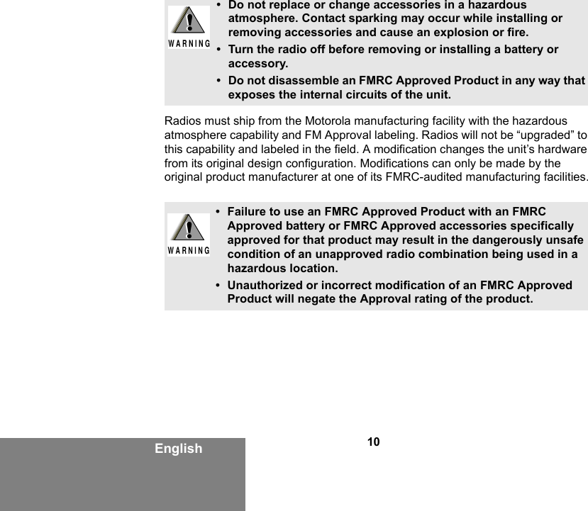 10EnglishRadios must ship from the Motorola manufacturing facility with the hazardous atmosphere capability and FM Approval labeling. Radios will not be “upgraded” to this capability and labeled in the field. A modification changes the unit’s hardware from its original design configuration. Modifications can only be made by the original product manufacturer at one of its FMRC-audited manufacturing facilities.• Do not replace or change accessories in a hazardous atmosphere. Contact sparking may occur while installing or removing accessories and cause an explosion or fire.• Turn the radio off before removing or installing a battery or accessory.• Do not disassemble an FMRC Approved Product in any way that exposes the internal circuits of the unit.• Failure to use an FMRC Approved Product with an FMRC Approved battery or FMRC Approved accessories specifically approved for that product may result in the dangerously unsafe condition of an unapproved radio combination being used in a hazardous location.• Unauthorized or incorrect modification of an FMRC Approved Product will negate the Approval rating of the product.!W A R N I N G!!W A R N I N G!