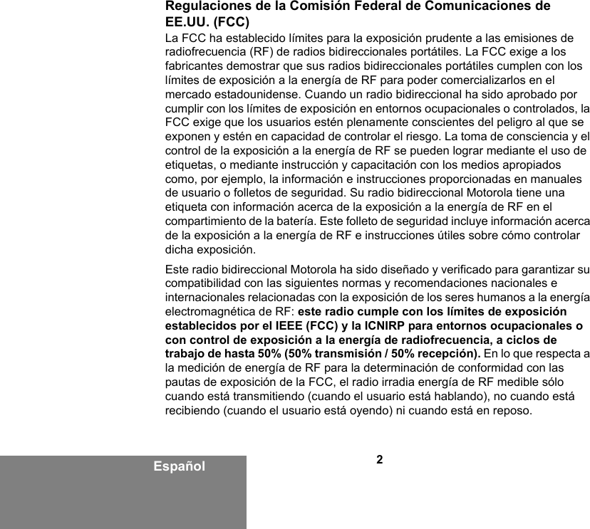 2EspañolRegulaciones de la Comisión Federal de Comunicaciones de EE.UU. (FCC)La FCC ha establecido límites para la exposición prudente a las emisiones de radiofrecuencia (RF) de radios bidireccionales portátiles. La FCC exige a los fabricantes demostrar que sus radios bidireccionales portátiles cumplen con los límites de exposición a la energía de RF para poder comercializarlos en el mercado estadounidense. Cuando un radio bidireccional ha sido aprobado por cumplir con los límites de exposición en entornos ocupacionales o controlados, la FCC exige que los usuarios estén plenamente conscientes del peligro al que se exponen y estén en capacidad de controlar el riesgo. La toma de consciencia y el control de la exposición a la energía de RF se pueden lograr mediante el uso de etiquetas, o mediante instrucción y capacitación con los medios apropiados como, por ejemplo, la información e instrucciones proporcionadas en manuales de usuario o folletos de seguridad. Su radio bidireccional Motorola tiene una etiqueta con información acerca de la exposición a la energía de RF en el compartimiento de la batería. Este folleto de seguridad incluye información acerca de la exposición a la energía de RF e instrucciones útiles sobre cómo controlar dicha exposición. Este radio bidireccional Motorola ha sido diseñado y verificado para garantizar su compatibilidad con las siguientes normas y recomendaciones nacionales e internacionales relacionadas con la exposición de los seres humanos a la energía electromagnética de RF: este radio cumple con los límites de exposición establecidos por el IEEE (FCC) y la ICNIRP para entornos ocupacionales o con control de exposición a la energía de radiofrecuencia, a ciclos de trabajo de hasta 50% (50% transmisión / 50% recepción). En lo que respecta a la medición de energía de RF para la determinación de conformidad con las pautas de exposición de la FCC, el radio irradia energía de RF medible sólo cuando está transmitiendo (cuando el usuario está hablando), no cuando está recibiendo (cuando el usuario está oyendo) ni cuando está en reposo. 