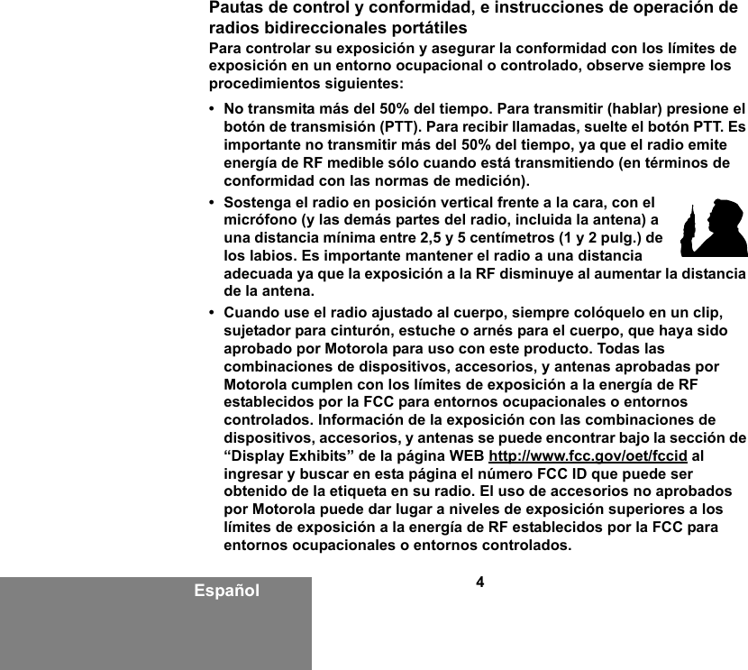 4EspañolPautas de control y conformidad, e instrucciones de operación de radios bidireccionales portátilesPara controlar su exposición y asegurar la conformidad con los límites de exposición en un entorno ocupacional o controlado, observe siempre los procedimientos siguientes: • No transmita más del 50% del tiempo. Para transmitir (hablar) presione el botón de transmisión (PTT). Para recibir llamadas, suelte el botón PTT. Es importante no transmitir más del 50% del tiempo, ya que el radio emite energía de RF medible sólo cuando está transmitiendo (en términos de conformidad con las normas de medición). • Sostenga el radio en posición vertical frente a la cara, con el micrófono (y las demás partes del radio, incluida la antena) a una distancia mínima entre 2,5 y 5 centímetros (1 y 2 pulg.) de los labios. Es importante mantener el radio a una distancia adecuada ya que la exposición a la RF disminuye al aumentar la distancia de la antena. • Cuando use el radio ajustado al cuerpo, siempre colóquelo en un clip, sujetador para cinturón, estuche o arnés para el cuerpo, que haya sido aprobado por Motorola para uso con este producto. Todas las combinaciones de dispositivos, accesorios, y antenas aprobadas por Motorola cumplen con los límites de exposición a la energía de RF establecidos por la FCC para entornos ocupacionales o entornos controlados. Información de la exposición con las combinaciones de dispositivos, accesorios, y antenas se puede encontrar bajo la sección de “Display Exhibits” de la página WEB http://www.fcc.gov/oet/fccid al ingresar y buscar en esta página el número FCC ID que puede ser obtenido de la etiqueta en su radio. El uso de accesorios no aprobados por Motorola puede dar lugar a niveles de exposición superiores a los límites de exposición a la energía de RF establecidos por la FCC para entornos ocupacionales o entornos controlados. 