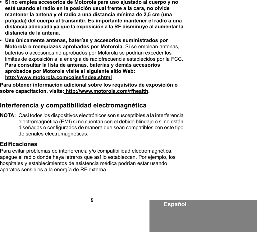 5Español• Si no emplea accesorios de Motorola para uso ajustado al cuerpo y no está usando el radio en la posición usual frente a la cara, no olvide mantener la antena y el radio a una distancia mínima de 2,5 cm (una pulgada) del cuerpo al transmitir. Es importante mantener el radio a una distancia adecuada ya que la exposición a la RF disminuye al aumentar la distancia de la antena. •Use únicamente antenas, baterías y accesorios suministrados por Motorola o reemplazos aprobados por Motorola. Si se emplean antenas, baterías o accesorios no aprobados por Motorola se podrían exceder los límites de exposición a la energía de radiofrecuencia establecidos por la FCC. Para consultar la lista de antenas, baterías y demás accesorios aprobados por Motorola visite el siguiente sitio Web: http://www.motorola.com/cgiss/index.shtmlPara obtener información adicional sobre los requisitos de exposición o sobre capacitación, visite: http://www.motorola.com/rfhealth.Interferencia y compatibilidad electromagnéticaNOTA: Casi todos los dispositivos electrónicos son susceptibles a la interferencia electromagnética (EMI) si no cuentan con el debido blindaje o si no están diseñados o configurados de manera que sean compatibles con este tipo de señales electromagnéticas.EdificacionesPara evitar problemas de interferencia y/o compatibilidad electromagnética, apague el radio donde haya letreros que así lo establezcan. Por ejemplo, los hospitales y establecimientos de asistencia médica podrían estar usando aparatos sensibles a la energía de RF externa.