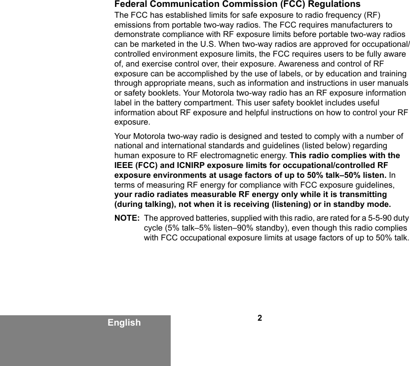 2EnglishFederal Communication Commission (FCC) RegulationsThe FCC has established limits for safe exposure to radio frequency (RF) emissions from portable two-way radios. The FCC requires manufacturers to demonstrate compliance with RF exposure limits before portable two-way radios can be marketed in the U.S. When two-way radios are approved for occupational/controlled environment exposure limits, the FCC requires users to be fully aware of, and exercise control over, their exposure. Awareness and control of RF exposure can be accomplished by the use of labels, or by education and training through appropriate means, such as information and instructions in user manuals or safety booklets. Your Motorola two-way radio has an RF exposure information label in the battery compartment. This user safety booklet includes useful information about RF exposure and helpful instructions on how to control your RF exposure. Your Motorola two-way radio is designed and tested to comply with a number of national and international standards and guidelines (listed below) regarding human exposure to RF electromagnetic energy. This radio complies with the IEEE (FCC) and ICNIRP exposure limits for occupational/controlled RF exposure environments at usage factors of up to 50% talk–50% listen. In terms of measuring RF energy for compliance with FCC exposure guidelines, your radio radiates measurable RF energy only while it is transmitting (during talking), not when it is receiving (listening) or in standby mode.NOTE: The approved batteries, supplied with this radio, are rated for a 5-5-90 duty cycle (5% talk–5% listen–90% standby), even though this radio complies with FCC occupational exposure limits at usage factors of up to 50% talk.