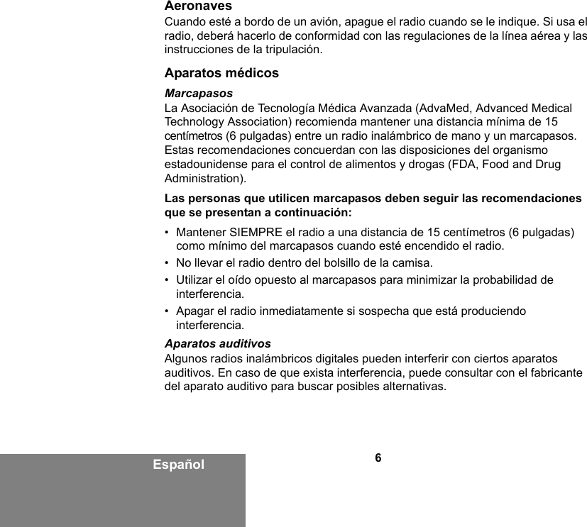 6EspañolAeronavesCuando esté a bordo de un avión, apague el radio cuando se le indique. Si usa el radio, deberá hacerlo de conformidad con las regulaciones de la línea aérea y las instrucciones de la tripulación.Aparatos médicosMarcapasosLa Asociación de Tecnología Médica Avanzada (AdvaMed, Advanced Medical Technology Association) recomienda mantener una distancia mínima de 15 centímetros (6 pulgadas) entre un radio inalámbrico de mano y un marcapasos. Estas recomendaciones concuerdan con las disposiciones del organismo estadounidense para el control de alimentos y drogas (FDA, Food and Drug Administration). Las personas que utilicen marcapasos deben seguir las recomendaciones que se presentan a continuación:• Mantener SIEMPRE el radio a una distancia de 15 centímetros (6 pulgadas) como mínimo del marcapasos cuando esté encendido el radio.• No llevar el radio dentro del bolsillo de la camisa.• Utilizar el oído opuesto al marcapasos para minimizar la probabilidad de interferencia.• Apagar el radio inmediatamente si sospecha que está produciendo interferencia.Aparatos auditivosAlgunos radios inalámbricos digitales pueden interferir con ciertos aparatos auditivos. En caso de que exista interferencia, puede consultar con el fabricante del aparato auditivo para buscar posibles alternativas.