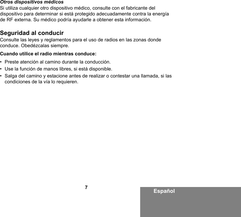 7EspañolOtros dispositivos médicosSi utiliza cualquier otro dispositivo médico, consulte con el fabricante del dispositivo para determinar si está protegido adecuadamente contra la energía de RF externa. Su médico podría ayudarle a obtener esta información.Seguridad al conducirConsulte las leyes y reglamentos para el uso de radios en las zonas donde conduce. Obedézcalas siempre.Cuando utilice el radio mientras conduce:• Preste atención al camino durante la conducción.• Use la función de manos libres, si está disponible.• Salga del camino y estacione antes de realizar o contestar una llamada, si las condiciones de la vía lo requieren.