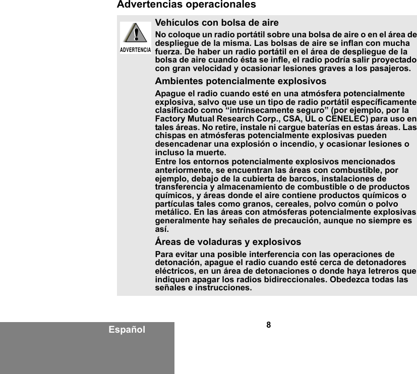 8EspañolAdvertencias operacionalesVehículos con bolsa de aireNo coloque un radio portátil sobre una bolsa de aire o en el área de despliegue de la misma. Las bolsas de aire se inflan con mucha fuerza. De haber un radio portátil en el área de despliegue de la bolsa de aire cuando ésta se infle, el radio podría salir proyectado con gran velocidad y ocasionar lesiones graves a los pasajeros.Ambientes potencialmente explosivos Apague el radio cuando esté en una atmósfera potencialmente explosiva, salvo que use un tipo de radio portátil específicamente clasificado como “intrínsecamente seguro” (por ejemplo, por la Factory Mutual Research Corp., CSA, UL o CENELEC) para uso en tales áreas. No retire, instale ni cargue baterías en estas áreas. Las chispas en atmósferas potencialmente explosivas pueden desencadenar una explosión o incendio, y ocasionar lesiones o incluso la muerte.Entre los entornos potencialmente explosivos mencionados anteriormente, se encuentran las áreas con combustible, por ejemplo, debajo de la cubierta de barcos, instalaciones de transferencia y almacenamiento de combustible o de productos químicos, y áreas donde el aire contiene productos químicos o partículas tales como granos, cereales, polvo común o polvo metálico. En las áreas con atmósferas potencialmente explosivas generalmente hay señales de precaución, aunque no siempre es así. Áreas de voladuras y explosivosPara evitar una posible interferencia con las operaciones de detonación, apague el radio cuando esté cerca de detonadores eléctricos, en un área de detonaciones o donde haya letreros que indiquen apagar los radios bidireccionales. Obedezca todas las señales e instrucciones.!ADVERTENCIA!