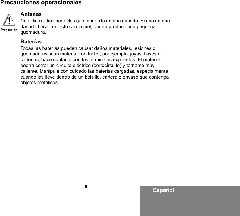 9EspañolPrecauciones operacionales AntenasNo utilice radios portátiles que tengan la antena dañada. Si una antena dañada hace contacto con la piel, podría producir una pequeña quemadura.BateríasTodas las baterías pueden causar daños materiales, lesiones o quemaduras si un material conductor, por ejemplo, joyas, llaves o cadenas, hace contacto con los terminales expuestos. El material podría cerrar un circuito eléctrico (cortocircuito) y tornarse muy caliente. Manipule con cuidado las baterías cargadas, especialmente cuando las lleve dentro de un bolsillo, cartera o envase que contenga objetos metálicos.!Precaución