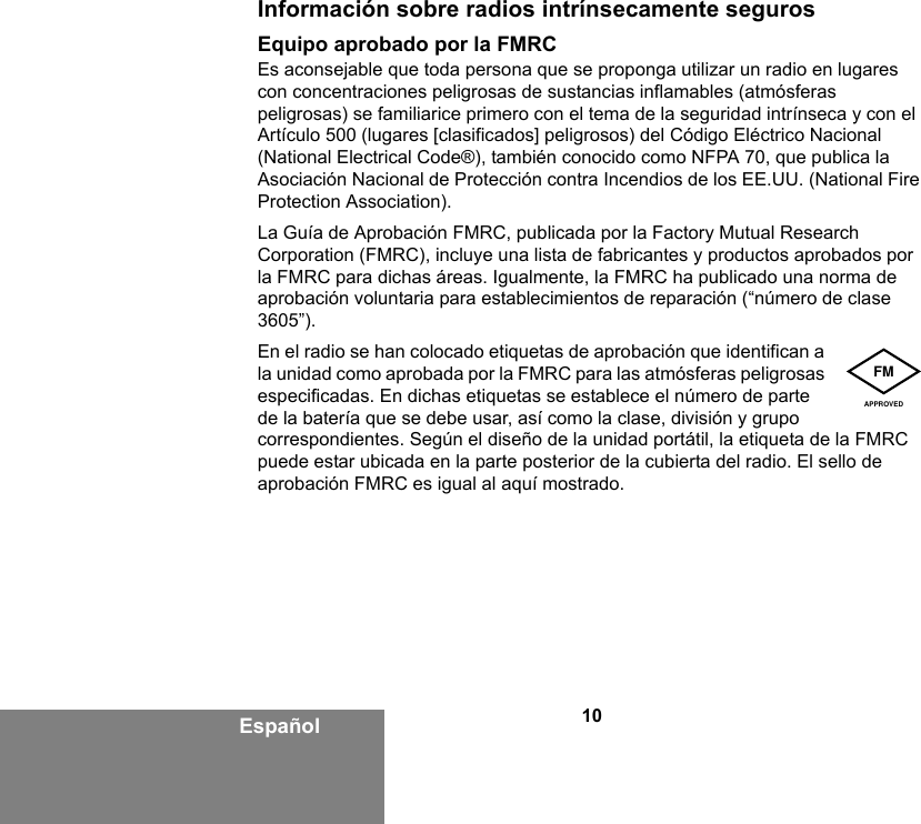 10EspañolInformación sobre radios intrínsecamente segurosEquipo aprobado por la FMRCEs aconsejable que toda persona que se proponga utilizar un radio en lugares con concentraciones peligrosas de sustancias inflamables (atmósferas peligrosas) se familiarice primero con el tema de la seguridad intrínseca y con el Artículo 500 (lugares [clasificados] peligrosos) del Código Eléctrico Nacional (National Electrical Code®), también conocido como NFPA 70, que publica la Asociación Nacional de Protección contra Incendios de los EE.UU. (National Fire Protection Association). La Guía de Aprobación FMRC, publicada por la Factory Mutual Research Corporation (FMRC), incluye una lista de fabricantes y productos aprobados por la FMRC para dichas áreas. Igualmente, la FMRC ha publicado una norma de aprobación voluntaria para establecimientos de reparación (“número de clase 3605”).En el radio se han colocado etiquetas de aprobación que identifican a la unidad como aprobada por la FMRC para las atmósferas peligrosas especificadas. En dichas etiquetas se establece el número de parte de la batería que se debe usar, así como la clase, división y grupo correspondientes. Según el diseño de la unidad portátil, la etiqueta de la FMRC puede estar ubicada en la parte posterior de la cubierta del radio. El sello de aprobación FMRC es igual al aquí mostrado.FMAPPROVED