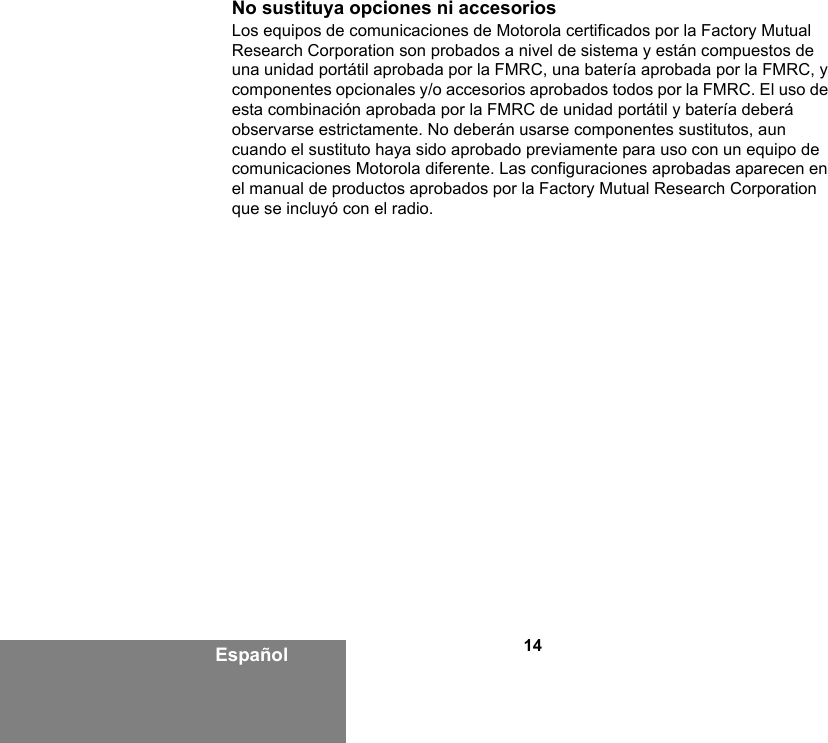 14EspañolNo sustituya opciones ni accesoriosLos equipos de comunicaciones de Motorola certificados por la Factory Mutual Research Corporation son probados a nivel de sistema y están compuestos de una unidad portátil aprobada por la FMRC, una batería aprobada por la FMRC, y componentes opcionales y/o accesorios aprobados todos por la FMRC. El uso de esta combinación aprobada por la FMRC de unidad portátil y batería deberá observarse estrictamente. No deberán usarse componentes sustitutos, aun cuando el sustituto haya sido aprobado previamente para uso con un equipo de comunicaciones Motorola diferente. Las configuraciones aprobadas aparecen en el manual de productos aprobados por la Factory Mutual Research Corporation que se incluyó con el radio. 